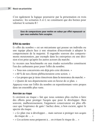 Réussir une présentation
24
©
Groupe
Eyrolles
C’est également la logique poursuivie par la présentation en trois
scénarios : les scénarios A et C ne constituent que des bornes pour
valoriser le scénario B !
Effet du nombre
L’« effet du nombre » est un mécanisme qui pousse un individu ou
une équipe placés face à une situation d’incertitude à adopter le
comportement de la majorité. Il engendre souvent des comporte-
ments moutonniers, par exemple dans les entreprises où une déci-
sion n’est prise qu’après les autres acteurs du marché.
Le recours aux benchmarks ou aux études sectorielles constituent
l’un des carburants pour jouer l’effet du nombre.
• « Tous nos concurrents ont déjà pris cette décision. »
• « 60 % de nos clients plébisciteraient cette action. »
• « Les propos que je tiens s’inscrivent dans la mouvance du marché. »
• « Quatre de nos départements sont en faveur de ce plan. »
Appuyez-vous sur l’effet du nombre en repositionnant votre propos
dans un ensemble plus vaste.
Aversion au risque
L’« aversion au risque » fait que nous sommes plus enclins à faire
des efforts pour protéger l’acquis que pour le développer. Bien
souvent, malheureusement, l’argument conservateur est plus effi-
cace que l’espérance de gain ! Sachez donc, à bon escient, agiter le
spectre du risque.
• « Ce plan vise à développer… mais surtout à protéger nos acquis
du risque de … »
• « Ces actions nous préparent à… en évitant le risque de… »
Usez de comparaisons pour mettre en valeur par effet repoussoir ce
que vous souhaitez faire accepter.
 