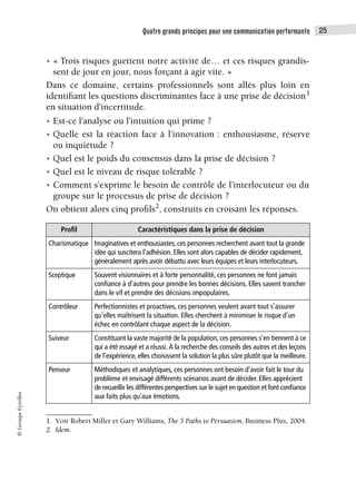 Quatre grands principes pour une communication performante 25
©
Groupe
Eyrolles
• « Trois risques guettent notre activité de… et ces risques grandis-
sent de jour en jour, nous forçant à agir vite. »
Dans ce domaine, certains professionnels sont allés plus loin en
identifiant les questions discriminantes face à une prise de décision1
en situation d’incertitude.
• Est-ce l’analyse ou l’intuition qui prime ?
• Quelle est la réaction face à l’innovation : enthousiasme, réserve
ou inquiétude ?
• Quel est le poids du consensus dans la prise de décision ?
• Quel est le niveau de risque tolérable ?
• Comment s’exprime le besoin de contrôle de l’interlocuteur ou du
groupe sur le processus de prise de décision ?
On obtient alors cinq profils2
, construits en croisant les réponses.
1. Voir Robert Miller et Gary Williams, The 5 Paths to Persuasion, Business Plus, 2004.
Profil Caractéristiques dans la prise de décision
Charismatique Imaginatives et enthousiastes, ces personnes recherchent avant tout la grande
idée qui suscitera l’adhésion. Elles sont alors capables de décider rapidement,
généralement après avoir débattu avec leurs équipes et leurs interlocuteurs.
Sceptique Souvent visionnaires et à forte personnalité, ces personnes ne font jamais
confiance à d’autres pour prendre les bonnes décisions. Elles savent trancher
dans le vif et prendre des décisions impopulaires.
Contrôleur Perfectionnistes et proactives, ces personnes veulent avant tout s’assurer
qu’elles maîtrisent la situation. Elles cherchent à minimiser le risque d’un
échec en contrôlant chaque aspect de la décision.
Suiveur Constituant la vaste majorité de la population, ces personnes s’en tiennent à ce
qui a été essayé et a réussi. À la recherche des conseils des autres et des leçons
de l’expérience, elles choisissent la solution la plus sûre plutôt que la meilleure.
Penseur Méthodiques et analytiques, ces personnes ont besoin d’avoir fait le tour du
problème et envisagé différents scénarios avant de décider. Elles apprécient
de recueillir les différentes perspectives sur le sujet en question et font confiance
aux faits plus qu’aux émotions.
2. Idem.
 
