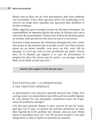 Réussir une présentation
30
©
Groupe
Eyrolles
Moins vous en direz lors de votre présentation, plus votre auditoire
s’en souviendra. N’ayez donc pas peur d’être très synthétique et de
réserver un temps pour répondre aux questions plus détaillées et
d’ordre technique.
Enfin, rappelons que le manager incarne un rôle dans l’entreprise. Ses
responsabilités lui imposent parfois des prises de décision qui vont à
l’encontre de sa personnalité. D’autres fois, il hérite de décisions prises
au sommet, mais qui doivent être mises en œuvre à son niveau.
Personne n’aime annoncer des réductions drastiques de coûts, l’arrêt
d’un projet ou des mesures liées à un plan social. Lors d’une présen-
tation sur un thème sensible, vous jouez un rôle, votre rôle de
manager. Ce n’est pas vous en tant qu’individu qui parlez. Prenez
donc de la distance par rapport à ce type de présentation et
préparez-les deux fois mieux que les autres : un message sensible
bâclé sur la forme est pire que tout !
CAS PARTICULIER : LA PRÉSENTATION
À UNE DIRECTION GÉNÉRALE
La présentation à une direction générale pourrait faire l’objet d’un
ouvrage entier. Les particularités sont telles qu’il m’a semblé légitime
de vous donner les clés principales, notamment issues de l’expé-
rience de nombreux managers.
Une direction générale dispose le plus souvent de peu de temps,
quel que soit le sujet. La gestion par priorités positionne un sujet
dans l’agenda de la DG pendant une semaine, puis un autre thème
chasse le précédent aussi vite. Une DG devient réceptive à un sujet
uniquement si celui-ci rejoint ses priorités du moment.
Incarnez votre support, il n’est rien sans vous !
 