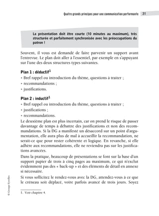 Quatre grands principes pour une communication performante 31
©
Groupe
Eyrolles
Souvent, il vous est demandé de faire parvenir un support avant
l’entrevue. Le plan doit aller à l’essentiel, par exemple en s’appuyant
sur l’une des deux structures types suivantes.
Plan 1 : déductif1
• Bref rappel ou introduction du thème, questions à traiter ;
• recommandations ;
• justifications.
Plan 2 : inductif1
• Bref rappel ou introduction du thème, questions à traiter ;
• justifications ;
• recommandations.
Le deuxième plan est plus incertain, car on prend le risque de passer
davantage de temps à débattre des justifications et non des recom-
mandations. Si la DG a manifesté un désaccord sur un point d’argu-
mentation, elle aura plus de mal à accueillir la recommandation, ne
serait-ce que pour rester cohérente et logique. En revanche, si elle
adhère aux recommandations, elle ne reviendra pas sur les justifica-
tions avancées.
Dans la pratique, beaucoup de présentations se font sur la base d’un
support papier de trois à cinq pages au maximum, ce qui n’exclut
évidemment pas des « back-up » et des éléments de détail en annexe
si nécessaire.
Si vous sollicitez le rendez-vous avec la DG, attendez-vous à ce que
le créneau soit déplacé, voire parfois avancé de trois jours. Soyez
1. Voir chapitre 4.
La présentation doit être courte (10 minutes au maximum), très
structurée et parfaitement synchronisée avec les préoccupations du
patron !
 