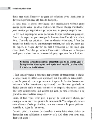 Réussir une présentation
32
©
Groupe
Eyrolles
donc prêt avant l’heure et soignez vos relations avec l’assistante de
direction, personnage clé dans le dispositif.
Si vous avez le choix, privilégiez une présentation verbale entre
quatre ou six yeux ; au-delà, le directeur général change d’attitude et
joue un rôle par rapport aux personnes ou au groupe en présence.
Le DG doit s’approprier votre document le plus rapidement possible.
Pour cela, reprenez par exemple la formulation d’un de ses points
forts, d’une de ses priorités… Sur un dossier technique, il faut des
maquettes finalisées ou un prototype parlant, car, si le DG n’est pas
un expert, il risque d’avoir du mal à visualiser ce qui n’est que
conceptuel. Avec des personnes d’une autre culture ou de langues
multiples, le visuel est incontournable pour apporter des solutions.
Il faut vous préparer à répondre rapidement et précisément à toutes
les objections possibles, aux questions sur les coûts, la rentabilité…
et sur le point de vue de personnes clés pour le dossier (vous aurez
pris soin de les convaincre auparavant). Une direction générale ne
décide jamais seule et sans connaître les impacts financiers. Ainsi,
une idée consensuelle qui génère un gain ou une économie a de
grandes chances d’être acceptée !
Enfin, il faut vous tenir prêt à parler de tout autre chose, par
exemple de ce que vous pensez de monsieur X. Vous répondrez alors
sans donner d’avis particulier, tout en revenant le plus poliment
possible au sujet de l’entrevue.
Dernier point : à moins de chercher à vous faire virer, évitez de
demander une validation a posteriori à la DG alors que vous avez
déjà tout lancé !
Ne laissez jamais le support de présentation en fin de séance. Vous le
ferez parvenir 1 heure plus tard, après avoir modifié certains points
à la suite de la discussion.
 