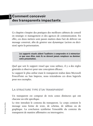 ©
Groupe
Eyrolles
Comment concevoir
des transparents impactants
Ce chapitre s’inspire des pratiques des meilleurs cabinets de conseil
en stratégie et management et des agences de communication. En
effet, ces deux métiers sont passés maîtres dans l’art de délivrer un
message construit, afin de générer une dynamique (action ou déci-
sion) après la présentation.
Quel que soit le support visuel que vous utilisez, il y a des règles
générales à observer pour une conception efficace.
Le support le plus utilisé étant le transparent réalisé dans Microsoft
PowerPoint ou Sun Impress, nous retiendrons ces deux logiciels
pour nos exemples.
LA STRUCTURE TYPE D’UN TRANSPARENT
Un transparent est composé de trois zones distinctes qui ont
chacune un rôle spécifique.
Le titre introduit le contenu du transparent. Le corps contient le
message sous forme de texte, de schéma, de tableau ou de
graphique. La conclusion synthétise l’ensemble du contenu du
transparent de manière affirmative ou interrogative.
3
Les supports visuels aident l’auditoire à comprendre et à mémoriser
ce que vous dites, mais ils ne doivent jamais remplacer ou dominer
votre présentation.
 