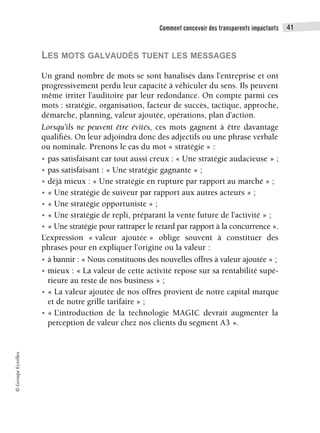 Comment concevoir des transparents impactants 41
©
Groupe
Eyrolles
LES MOTS GALVAUDÉS TUENT LES MESSAGES
Un grand nombre de mots se sont banalisés dans l’entreprise et ont
progressivement perdu leur capacité à véhiculer du sens. Ils peuvent
même irriter l’auditoire par leur redondance. On compte parmi ces
mots : stratégie, organisation, facteur de succès, tactique, approche,
démarche, planning, valeur ajoutée, opérations, plan d’action.
Lorsqu’ils ne peuvent être évités, ces mots gagnent à être davantage
qualifiés. On leur adjoindra donc des adjectifs ou une phrase verbale
ou nominale. Prenons le cas du mot « stratégie » :
• pas satisfaisant car tout aussi creux : « Une stratégie audacieuse » ;
• pas satisfaisant : « Une stratégie gagnante » ;
• déjà mieux : « Une stratégie en rupture par rapport au marché » ;
• « Une stratégie de suiveur par rapport aux autres acteurs » ;
• « Une stratégie opportuniste » ;
• « Une stratégie de repli, préparant la vente future de l’activité » ;
• « Une stratégie pour rattraper le retard par rapport à la concurrence ».
L’expression « valeur ajoutée » oblige souvent à constituer des
phrases pour en expliquer l’origine ou la valeur :
• à bannir : « Nous constituons des nouvelles offres à valeur ajoutée » ;
• mieux : « La valeur de cette activité repose sur sa rentabilité supé-
rieure au reste de nos business » ;
• « La valeur ajoutée de nos offres provient de notre capital marque
et de notre grille tarifaire » ;
• « L’introduction de la technologie MAGIC devrait augmenter la
perception de valeur chez nos clients du segment A3 ».
 
