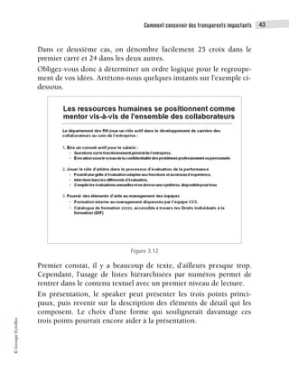 Comment concevoir des transparents impactants 43
©
Groupe
Eyrolles
Dans ce deuxième cas, on dénombre facilement 25 croix dans le
premier carré et 24 dans les deux autres.
Obligez-vous donc à déterminer un ordre logique pour le regroupe-
ment de vos idées. Arrêtons-nous quelques instants sur l’exemple ci-
dessous.
Figure 3.12
Premier constat, il y a beaucoup de texte, d’ailleurs presque trop.
Cependant, l’usage de listes hiérarchisées par numéros permet de
rentrer dans le contenu textuel avec un premier niveau de lecture.
En présentation, le speaker peut présenter les trois points princi-
paux, puis revenir sur la description des éléments de détail qui les
composent. Le choix d’une forme qui soulignerait davantage ces
trois points pourrait encore aider à la présentation.
 