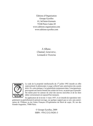 Éditions d’Organisation
Groupe Eyrolles
61, bd Saint-Germain
75240 Paris Cedex 05
www.editions-organisation.com
www.editions-eyrolles.com
À Albane,
Chantal, Geneviève,
Léonard et Victoria
© Groupe Eyrolles, 2009
ISBN : 978-2-212-54281-3
Le code de la propriété intellectuelle du 1er
juillet 1992 interdit en effet
expressément la photocopie à usage collectif sans autorisation des ayants
droit. Or, cette pratique s’est généralisée notamment dans l’enseignement,
provoquant une baisse brutale des achats de livres, au point que la possibi-
lité même pour les auteurs de créer des œuvres nouvelles et de les faire
éditer correctement est aujourd’hui menacée.
En application de la loi du 11 mars 1957, il est interdit de reproduire inté-
gralement ou partiellement le présent ouvrage, sur quelque support que ce soit, sans autori-
sation de l’Éditeur ou du Centre Français d’Exploitation du Droit de copie, 20, rue des
Grands-Augustins, 75006 Paris.
DANGER
LE
PHOTOCOPILLAGE
TUELELIVRE
 