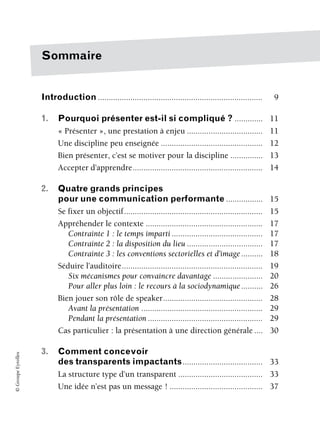©
Groupe
Eyrolles
Sommaire
Introduction ............................................................................ 9
1. Pourquoi présenter est-il si compliqué ? ............. 11
« Présenter », une prestation à enjeu ................................... 11
Une discipline peu enseignée ............................................... 12
Bien présenter, c’est se motiver pour la discipline ............... 13
Accepter d’apprendre............................................................ 14
2. Quatre grands principes
pour une communication performante ................. 15
Se fixer un objectif................................................................ 15
Appréhender le contexte ...................................................... 17
Contrainte 1 : le temps imparti .......................................... 17
Contrainte 2 : la disposition du lieu ................................... 17
Contrainte 3 : les conventions sectorielles et d’image.......... 18
Séduire l’auditoire................................................................. 19
Six mécanismes pour convaincre davantage ....................... 20
Pour aller plus loin : le recours à la sociodynamique.......... 26
Bien jouer son rôle de speaker.............................................. 28
Avant la présentation ........................................................ 29
Pendant la présentation ..................................................... 29
Cas particulier : la présentation à une direction générale .... 30
3. Comment concevoir
des transparents impactants..................................... 33
La structure type d’un transparent ....................................... 33
Une idée n’est pas un message ! ........................................... 37
 