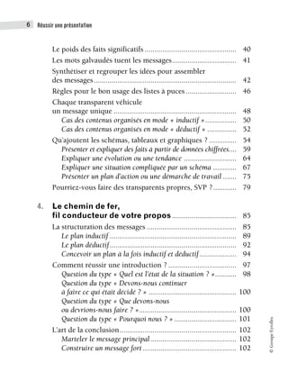 Réussir une présentation
6
©
Groupe
Eyrolles
Le poids des faits significatifs ............................................... 40
Les mots galvaudés tuent les messages................................. 41
Synthétiser et regrouper les idées pour assembler
des messages......................................................................... 42
Règles pour le bon usage des listes à puces.......................... 46
Chaque transparent véhicule
un message unique ............................................................... 48
Cas des contenus organisés en mode « inductif »................ 50
Cas des contenus organisés en mode « déductif » ............... 52
Qu’ajoutent les schémas, tableaux et graphiques ? .............. 54
Présenter et expliquer des faits à partir de données chiffrées.... 59
Expliquer une évolution ou une tendance ........................... 64
Expliquer une situation compliquée par un schéma ............ 67
Présenter un plan d’action ou une démarche de travail ....... 75
Pourriez-vous faire des transparents propres, SVP ?............ 79
4. Le chemin de fer,
fil conducteur de votre propos ................................. 85
La structuration des messages .............................................. 85
Le plan inductif ................................................................. 89
Le plan déductif................................................................. 92
Concevoir un plan à la fois inductif et déductif................... 94
Comment réussir une introduction ? ................................... 97
Question du type « Quel est l’état de la situation ? »........... 98
Question du type « Devons-nous continuer
à faire ce qui était décidé ? » ............................................. 100
Question du type « Que devons-nous
ou devrions-nous faire ? ».................................................. 100
Question du type « Pourquoi nous ? »................................ 101
L’art de la conclusion............................................................ 102
Marteler le message principal............................................ 102
Construire un message fort ................................................ 102
 
