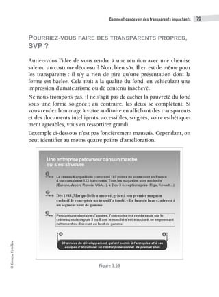 Comment concevoir des transparents impactants 79
©
Groupe
Eyrolles
POURRIEZ-VOUS FAIRE DES TRANSPARENTS PROPRES,
SVP ?
Auriez-vous l’idée de vous rendre à une réunion avec une chemise
sale ou un costume décousu ? Non, bien sûr. Il en est de même pour
les transparents : il n’y a rien de pire qu’une présentation dont la
forme est bâclée. Cela nuit à la qualité du fond, en véhiculant une
impression d’amateurisme ou de contenu inachevé.
Ne nous trompons pas, il ne s’agit pas de cacher la pauvreté du fond
sous une forme soignée ; au contraire, les deux se complètent. Si
vous rendez hommage à votre auditoire en affichant des transparents
et des documents intelligents, accessibles, soignés, voire esthétique-
ment agréables, vous en ressortirez grandi.
L’exemple ci-dessous n’est pas foncièrement mauvais. Cependant, on
peut identifier au moins quatre points d’amélioration.
Figure 3.59
 