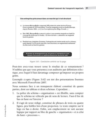 Comment concevoir des transparents impactants 81
©
Groupe
Eyrolles
Figure 3.61 : Conclusion centrée sur la page
Peut-être avez-vous trouvé terne le résultat de ce remaniement ?
N’oubliez pas que vous présentez à un auditoire par définition éclec-
tique, avec lequel il faut davantage composer qu’imposer ses propres
goûts.
L’exemple ci-apès (Figure 3.62) est tiré des présentations fournies
avec Microsoft PowerPoint 2007.
Nous sommes face à un transparent élaboré constitué de quatre
parties, dont un tableau et deux schémas. Cependant…
1. La police du schéma « organisation » est illisible, sans compter
que le schéma ne véhicule pas de sens de lecture. Faut-il lire de
bas en haut ou l’inverse ?
2. Il s’agit de texte rédigé, constitué de phrases de trois ou quatre
lignes, peu lisibles lors d’une projection. Le texte empiète sur le
logo en bas à droite. Enfin, son emplacement ne suit aucune
logique par rapport au bloc de gauche « organisation » et à celui
du haut « processus ».
 