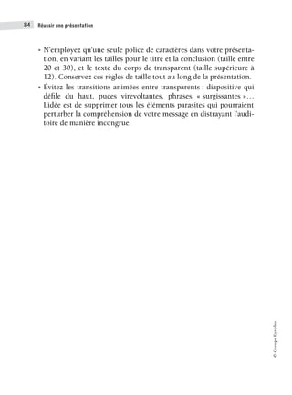Réussir une présentation
84
©
Groupe
Eyrolles
• N’employez qu’une seule police de caractères dans votre présenta-
tion, en variant les tailles pour le titre et la conclusion (taille entre
20 et 30), et le texte du corps de transparent (taille supérieure à
12). Conservez ces règles de taille tout au long de la présentation.
• Évitez les transitions animées entre transparents : diapositive qui
défile du haut, puces virevoltantes, phrases « surgissantes »…
L’idée est de supprimer tous les éléments parasites qui pourraient
perturber la compréhension de votre message en distrayant l’audi-
toire de manière incongrue.
 