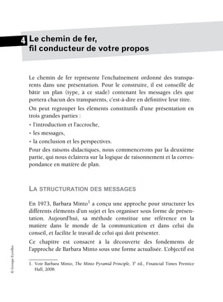 ©
Groupe
Eyrolles
Le chemin de fer,
fil conducteur de votre propos
Le chemin de fer représente l’enchaînement ordonné des transpa-
rents dans une présentation. Pour le construire, il est conseillé de
bâtir un plan (type, à ce stade) contenant les messages clés que
portera chacun des transparents, c’est-à-dire en définitive leur titre.
On peut regrouper les éléments constitutifs d’une présentation en
trois grandes parties :
• l’introduction et l’accroche,
• les messages,
• la conclusion et les perspectives.
Pour des raisons didactiques, nous commencerons par la deuxième
partie, qui nous éclairera sur la logique de raisonnement et la corres-
pondance en matière de plan.
LA STRUCTURATION DES MESSAGES
En 1973, Barbara Minto1
a conçu une approche pour structurer les
différents éléments d’un sujet et les organiser sous forme de présen-
tation. Aujourd’hui, sa méthode constitue une référence en la
matière dans le monde de la communication et dans celui du
conseil, et facilite le travail de celui qui doit présenter.
Ce chapitre est consacré à la découverte des fondements de
l’approche de Barbara Minto sous une forme actualisée. L’objectif est
1. Voir Barbara Minto, The Minto Pyramid Principle, 3e
éd., Financial Times Prentice
Hall, 2008.
4
 