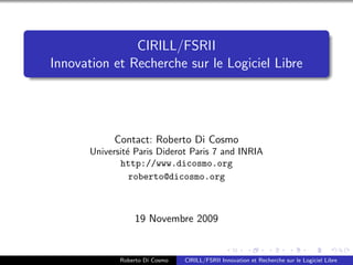 CIRILL/FSRII
Innovation et Recherche sur le Logiciel Libre




            Contact: Roberto Di Cosmo
       Universit´ Paris Diderot Paris 7 and INRIA
                e
              http://www.dicosmo.org
                 roberto@dicosmo.org



                  19 Novembre 2009


              Roberto Di Cosmo   CIRILL/FSRII Innovation et Recherche sur le Logiciel Libre
 
