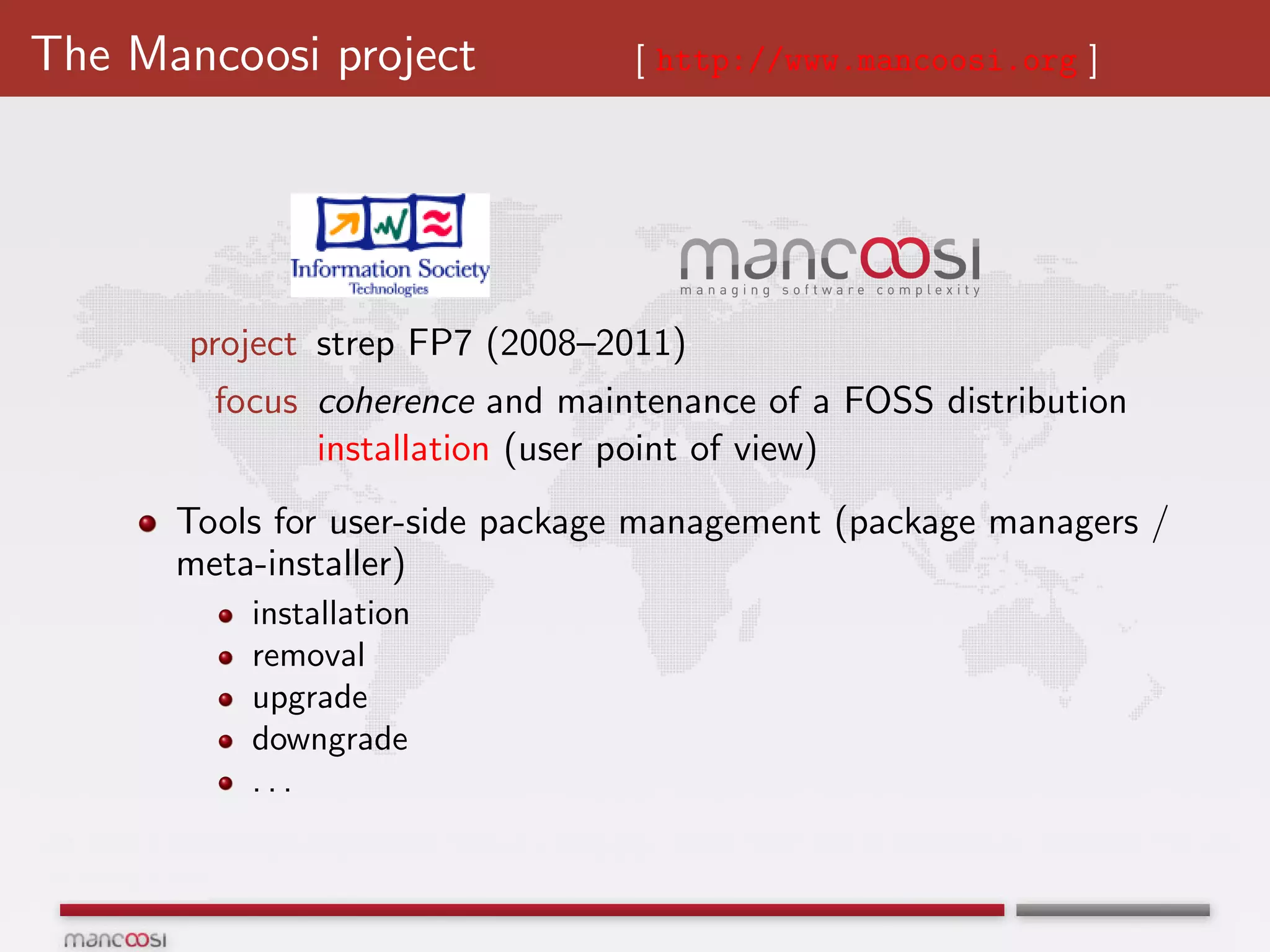 The Mancoosi project            [ http://www.mancoosi.org ]




       project strep FP7 (2008–2011)
        focus coherence and maintenance of a FOSS distribution
              installation (user point of view)
      Tools for user-side package management (package managers /
      meta-installer)
          installation
          removal
          upgrade
          downgrade
          ...
 