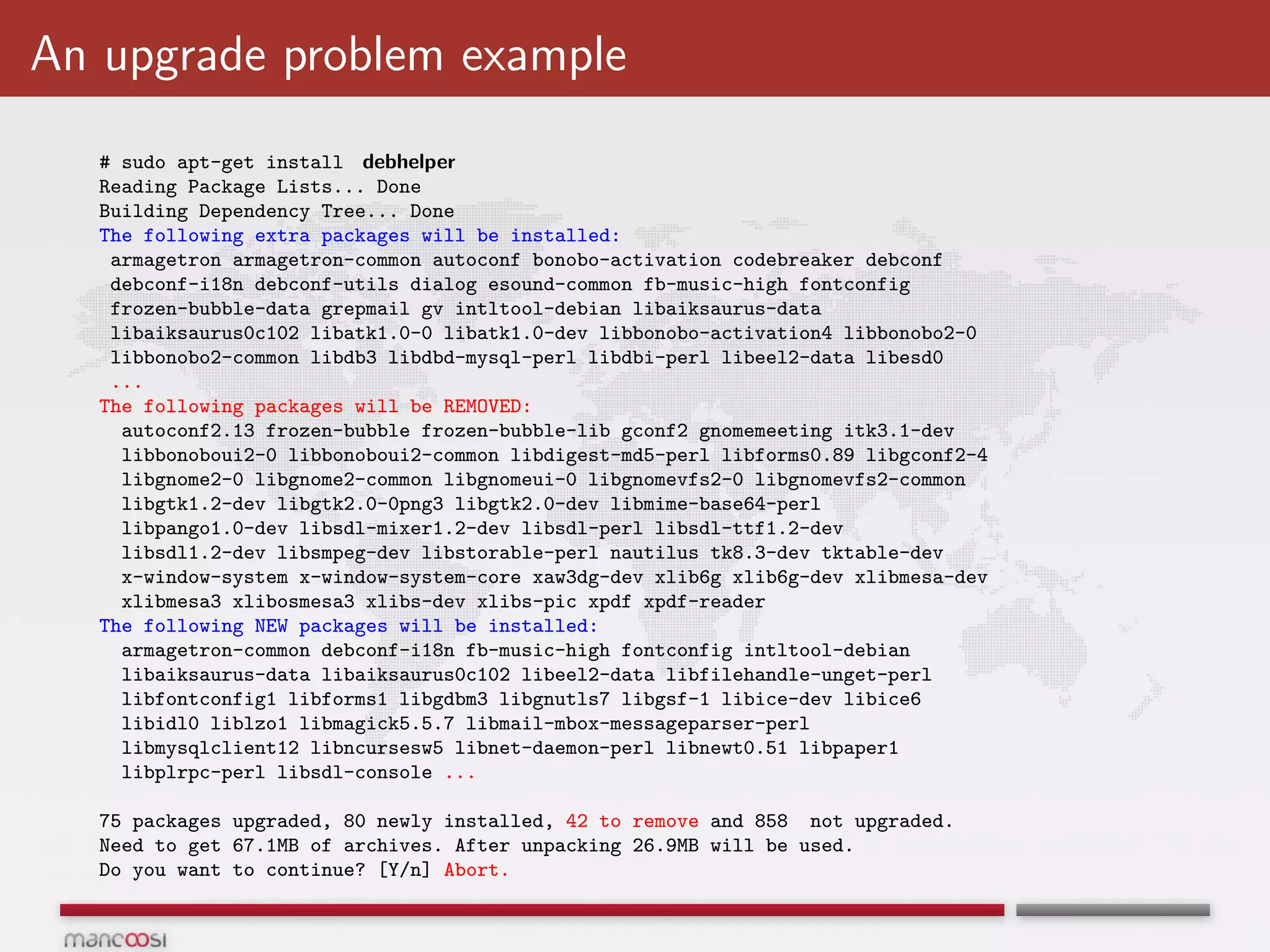 An upgrade problem example
   # sudo apt-get install debhelper
   Reading Package Lists... Done
   Building Dependency Tree... Done
   The following extra packages will be installed:
    armagetron armagetron-common autoconf bonobo-activation codebreaker debconf
    debconf-i18n debconf-utils dialog esound-common fb-music-high fontconfig
    frozen-bubble-data grepmail gv intltool-debian libaiksaurus-data
    libaiksaurus0c102 libatk1.0-0 libatk1.0-dev libbonobo-activation4 libbonobo2-0
    libbonobo2-common libdb3 libdbd-mysql-perl libdbi-perl libeel2-data libesd0
    ...
   The following packages will be REMOVED:
     autoconf2.13 frozen-bubble frozen-bubble-lib gconf2 gnomemeeting itk3.1-dev
     libbonoboui2-0 libbonoboui2-common libdigest-md5-perl libforms0.89 libgconf2-4
     libgnome2-0 libgnome2-common libgnomeui-0 libgnomevfs2-0 libgnomevfs2-common
     libgtk1.2-dev libgtk2.0-0png3 libgtk2.0-dev libmime-base64-perl
     libpango1.0-dev libsdl-mixer1.2-dev libsdl-perl libsdl-ttf1.2-dev
     libsdl1.2-dev libsmpeg-dev libstorable-perl nautilus tk8.3-dev tktable-dev
     x-window-system x-window-system-core xaw3dg-dev xlib6g xlib6g-dev xlibmesa-dev
     xlibmesa3 xlibosmesa3 xlibs-dev xlibs-pic xpdf xpdf-reader
   The following NEW packages will be installed:
     armagetron-common debconf-i18n fb-music-high fontconfig intltool-debian
     libaiksaurus-data libaiksaurus0c102 libeel2-data libfilehandle-unget-perl
     libfontconfig1 libforms1 libgdbm3 libgnutls7 libgsf-1 libice-dev libice6
     libidl0 liblzo1 libmagick5.5.7 libmail-mbox-messageparser-perl
     libmysqlclient12 libncursesw5 libnet-daemon-perl libnewt0.51 libpaper1
     libplrpc-perl libsdl-console ...

   75 packages upgraded, 80 newly installed, 42 to remove and 858 not upgraded.
   Need to get 67.1MB of archives. After unpacking 26.9MB will be used.
   Do you want to continue? [Y/n] Abort.
 