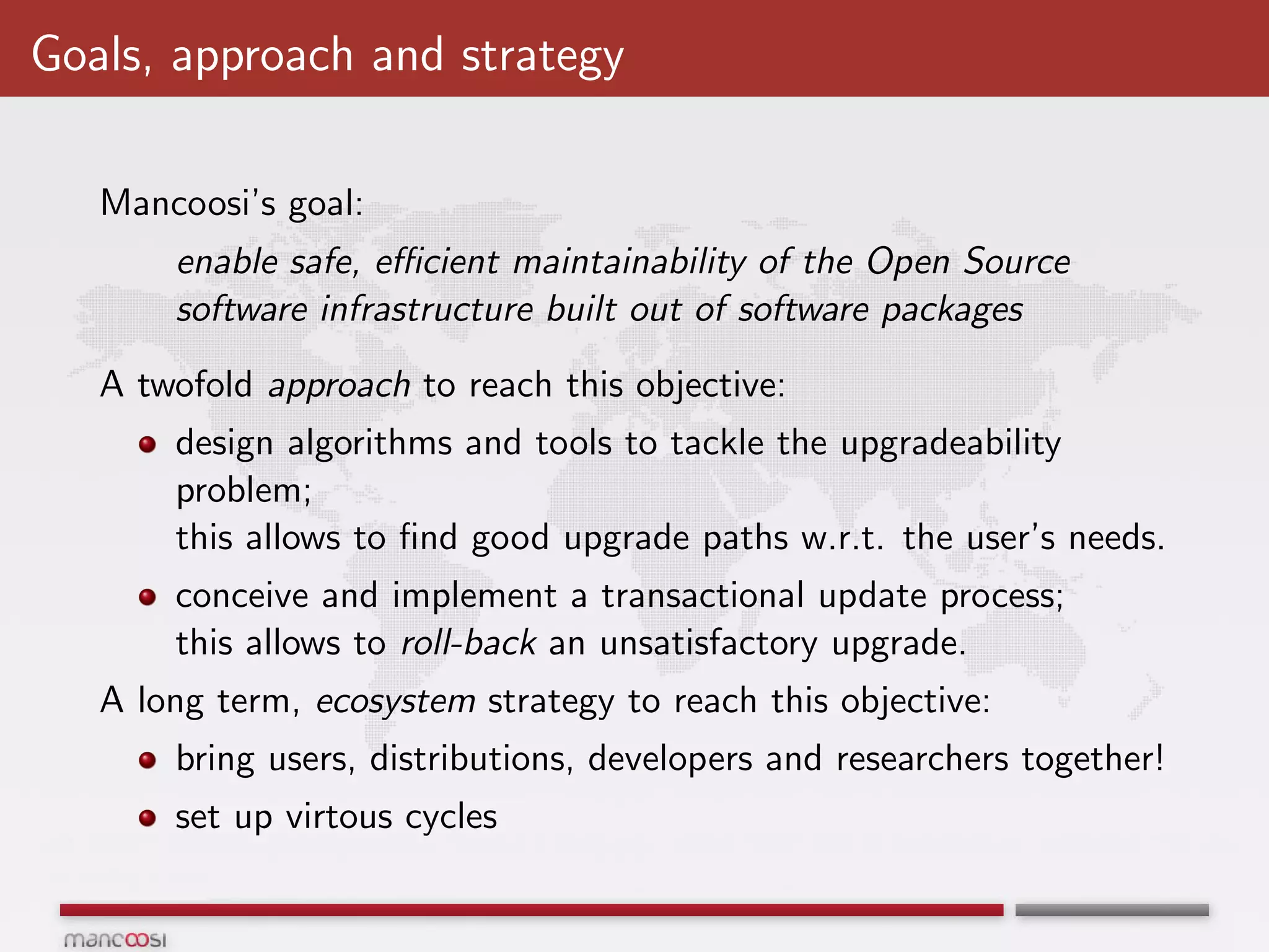 Goals, approach and strategy

   Mancoosi’s goal:
       enable safe, eﬃcient maintainability of the Open Source
       software infrastructure built out of software packages
   A twofold approach to reach this objective:
       design algorithms and tools to tackle the upgradeability
       problem;
       this allows to ﬁnd good upgrade paths w.r.t. the user’s needs.
       conceive and implement a transactional update process;
       this allows to roll-back an unsatisfactory upgrade.
   A long term, ecosystem strategy to reach this objective:
       bring users, distributions, developers and researchers together!
       set up virtous cycles
 