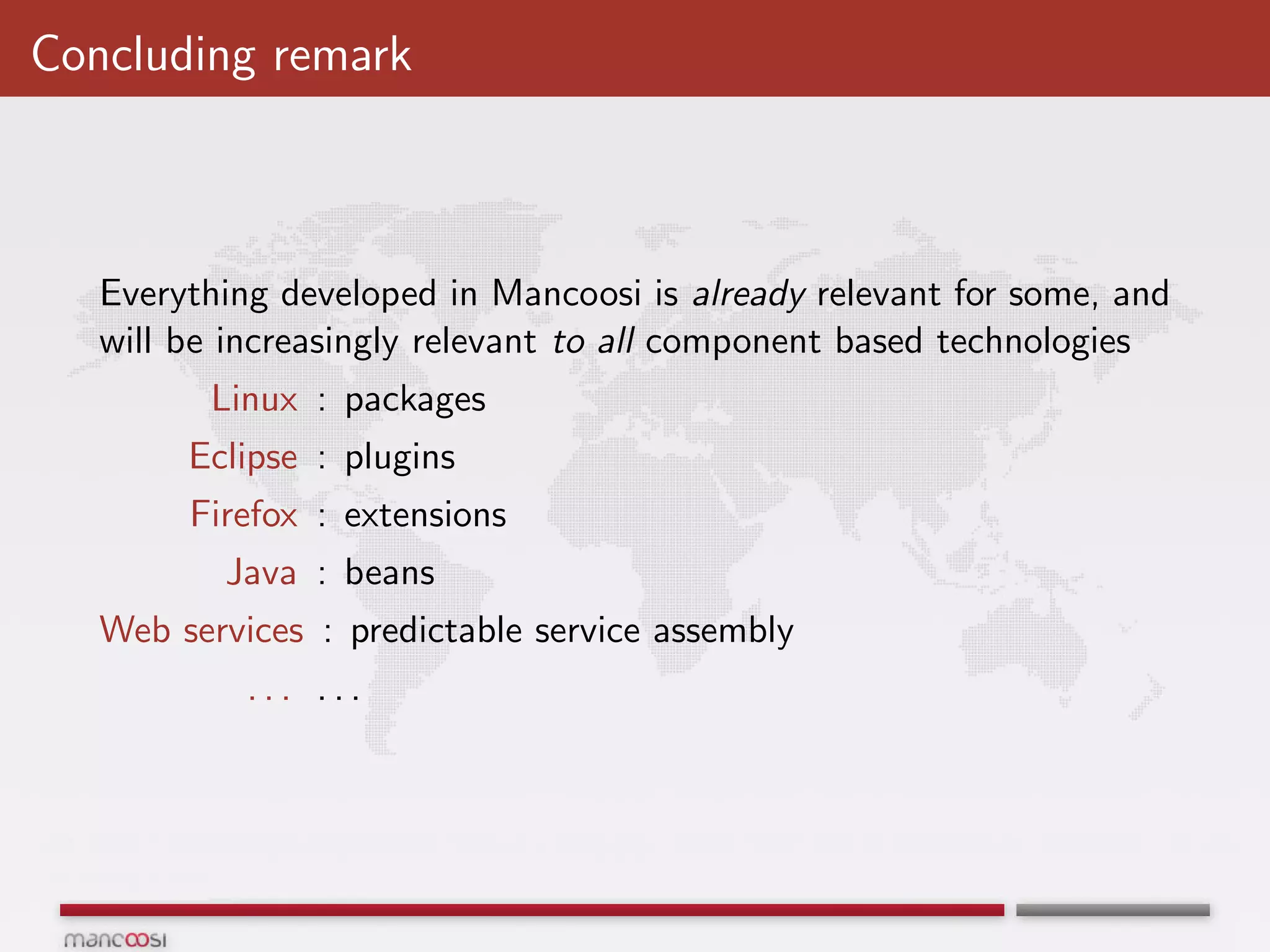 Concluding remark



   Everything developed in Mancoosi is already relevant for some, and
   will be increasingly relevant to all component based technologies
         Linux : packages
        Eclipse : plugins
        Firefox : extensions
          Java : beans
   Web services : predictable service assembly
            ... ...
 