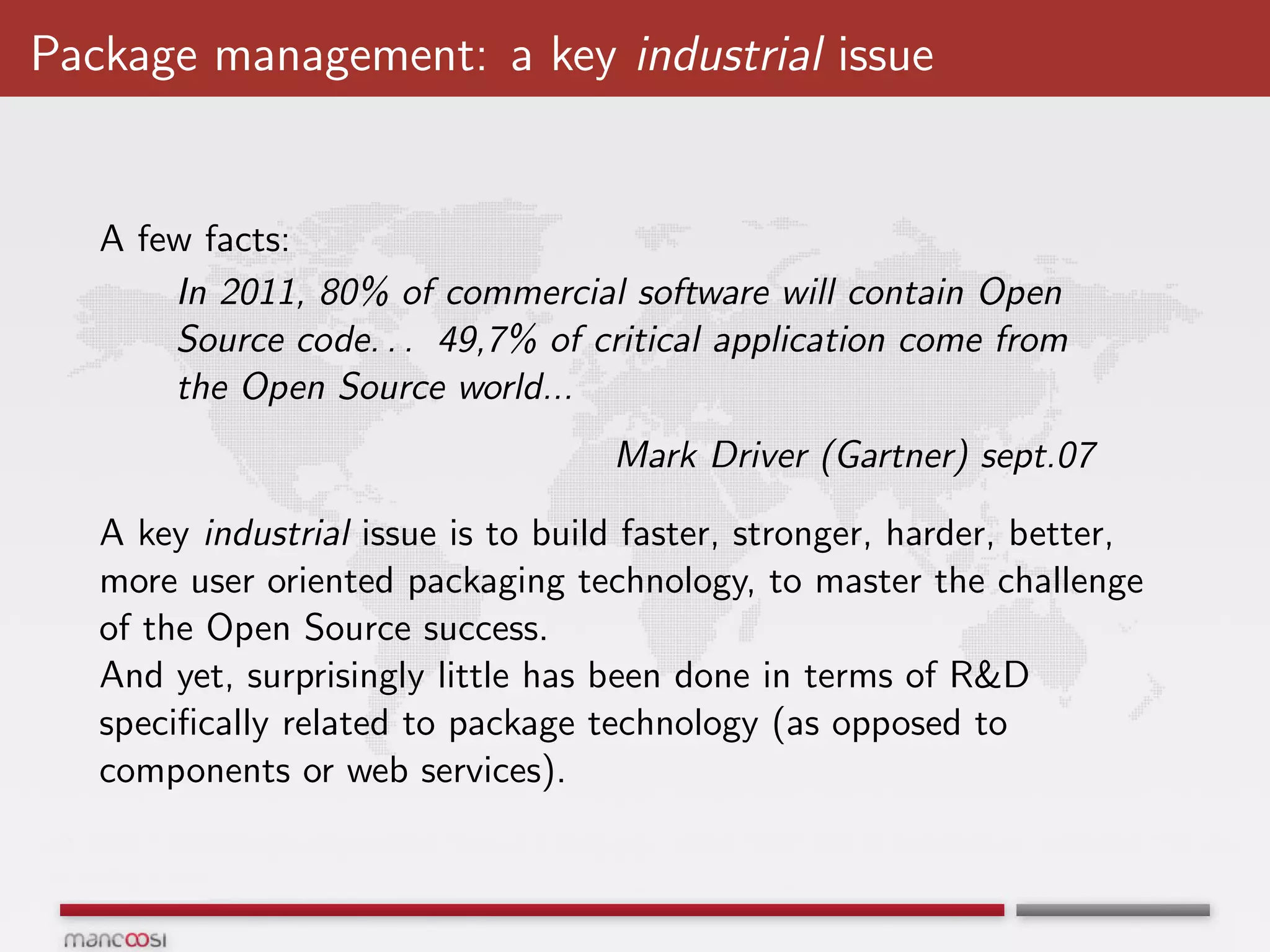 Package management: a key industrial issue


   A few facts:
       In 2011, 80% of commercial software will contain Open
       Source code. . . 49,7% of critical application come from
       the Open Source world...
                                    Mark Driver (Gartner) sept.07

   A key industrial issue is to build faster, stronger, harder, better,
   more user oriented packaging technology, to master the challenge
   of the Open Source success.
   And yet, surprisingly little has been done in terms of R&D
   speciﬁcally related to package technology (as opposed to
   components or web services).
 