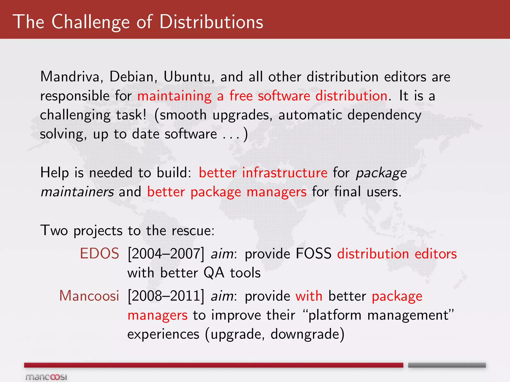The Challenge of Distributions

   Mandriva, Debian, Ubuntu, and all other distribution editors are
   responsible for maintaining a free software distribution. It is a
   challenging task! (smooth upgrades, automatic dependency
   solving, up to date software . . . )

   Help is needed to build: better infrastructure for package
   maintainers and better package managers for ﬁnal users.

   Two projects to the rescue:
         EDOS [2004–2007] aim: provide FOSS distribution editors
              with better QA tools
     Mancoosi [2008–2011] aim: provide with better package
              managers to improve their “platform management”
              experiences (upgrade, downgrade)
 