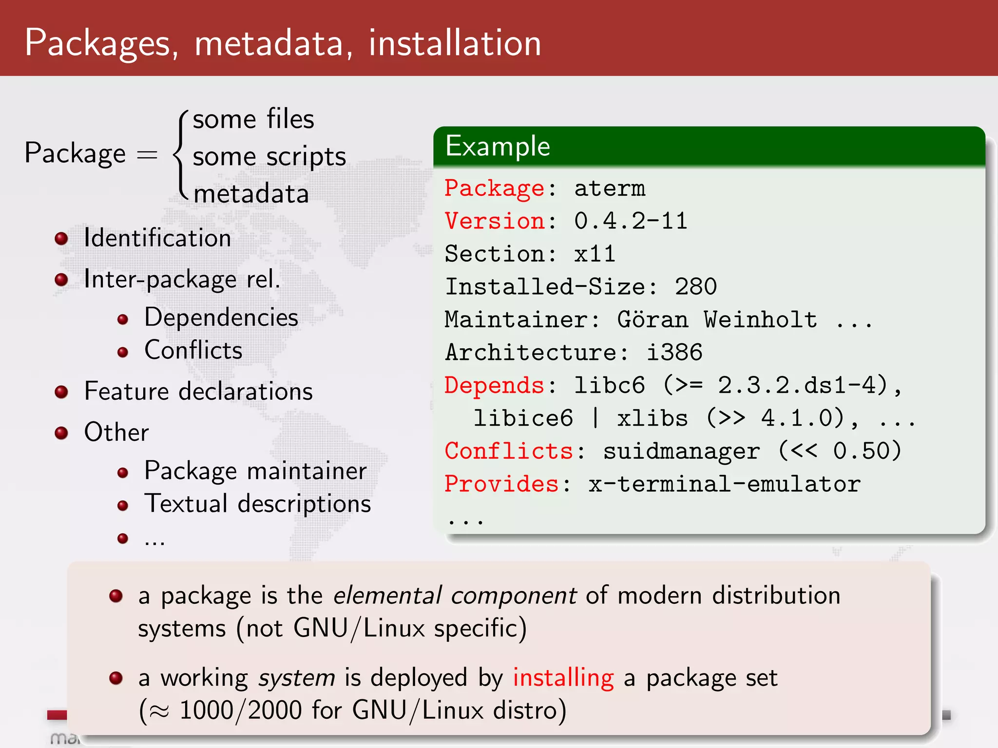 Packages, metadata, installation
            some ﬁles
Package =   some scripts         Example
            metadata             Package: aterm
                                 Version: 0.4.2-11
   Identiﬁcation
                                 Section: x11
   Inter-package rel.            Installed-Size: 280
         Dependencies            Maintainer: G¨ran Weinholt ...
                                              o
         Conﬂicts                Architecture: i386
   Feature declarations          Depends: libc6 (>= 2.3.2.ds1-4),
                                   libice6 | xlibs (>> 4.1.0), ...
   Other
                                 Conflicts: suidmanager (<< 0.50)
       Package maintainer        Provides: x-terminal-emulator
       Textual descriptions      ...
       ...

       a package is the elemental component of modern distribution
       systems (not GNU/Linux speciﬁc)
       a working system is deployed by installing a package set
       (≈ 1000/2000 for GNU/Linux distro)
 