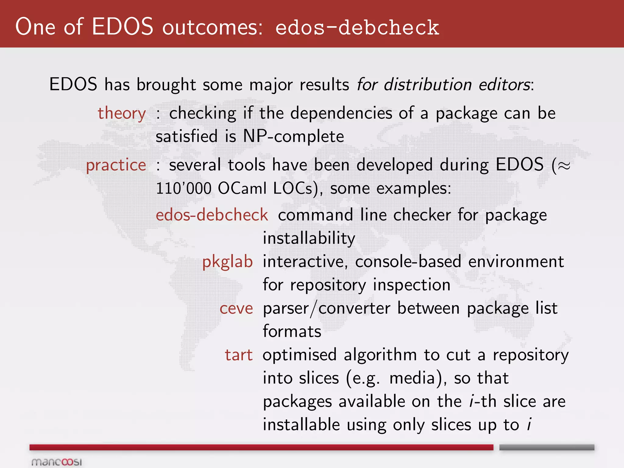 One of EDOS outcomes: edos-debcheck

  EDOS has brought some major results for distribution editors:
        theory : checking if the dependencies of a package can be
               satisﬁed is NP-complete
      practice : several tools have been developed during EDOS (≈
               110’000 OCaml LOCs), some examples:
               edos-debcheck command line checker for package
                              installability
                     pkglab interactive, console-based environment
                              for repository inspection
                        ceve parser/converter between package list
                              formats
                         tart optimised algorithm to cut a repository
                              into slices (e.g. media), so that
                              packages available on the i-th slice are
                              installable using only slices up to i
 