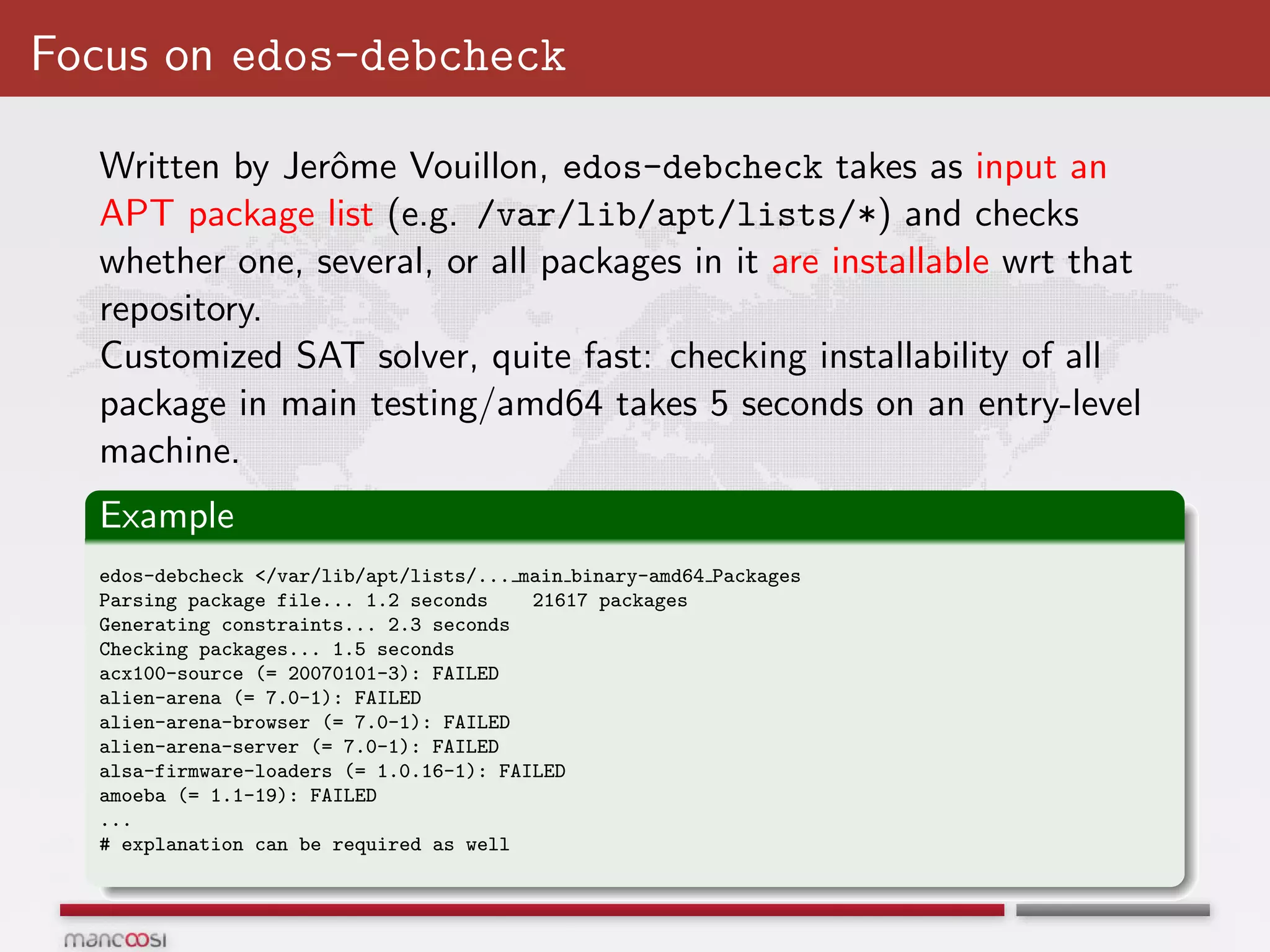 Focus on edos-debcheck

  Written by Jerˆme Vouillon, edos-debcheck takes as input an
                o
  APT package list (e.g. /var/lib/apt/lists/*) and checks
  whether one, several, or all packages in it are installable wrt that
  repository.
  Customized SAT solver, quite fast: checking installability of all
  package in main testing/amd64 takes 5 seconds on an entry-level
  machine.
  Example
  edos-debcheck </var/lib/apt/lists/... main binary-amd64 Packages
  Parsing package file... 1.2 seconds    21617 packages
  Generating constraints... 2.3 seconds
  Checking packages... 1.5 seconds
  acx100-source (= 20070101-3): FAILED
  alien-arena (= 7.0-1): FAILED
  alien-arena-browser (= 7.0-1): FAILED
  alien-arena-server (= 7.0-1): FAILED
  alsa-firmware-loaders (= 1.0.16-1): FAILED
  amoeba (= 1.1-19): FAILED
  ...
  # explanation can be required as well
 
