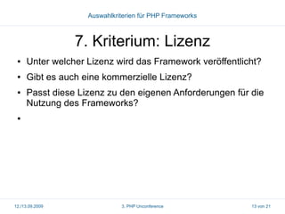 Auswahlkriterien für PHP Frameworks

7. Kriterium: Lizenz
●

Unter welcher Lizenz wird das Framework veröffentlicht?

●

Gibt es auch eine kommerzielle Lizenz?

●

Passt diese Lizenz zu den eigenen Anforderungen für die
Nutzung des Frameworks?

●

12./13.09.2009

3. PHP Unconference

13 von 21

 