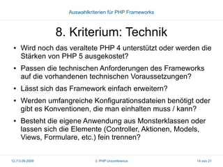 Auswahlkriterien für PHP Frameworks

8. Kriterium: Technik
●

●

●

●

●

Wird noch das veraltete PHP 4 unterstützt oder werden die
Stärken von PHP 5 ausgekostet?
Passen die technischen Anforderungen des Frameworks
auf die vorhandenen technischen Voraussetzungen?
Lässt sich das Framework einfach erweitern?
Werden umfangreiche Konfigurationsdateien benötigt oder
gibt es Konventionen, die man einhalten muss / kann?
Besteht die eigene Anwendung aus Monsterklassen oder
lassen sich die Elemente (Controller, Aktionen, Models,
Views, Formulare, etc.) fein trennen?

12./13.09.2009

3. PHP Unconference

14 von 21

 