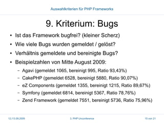 Auswahlkriterien für PHP Frameworks

9. Kriterium: Bugs
●

Ist das Framework bugfrei? (kleiner Scherz)

●

Wie viele Bugs wurden gemeldet / gelöst?

●

Verhältnis gemeldete und bereinigte Bugs?

●

Beispielzahlen von Mitte August 2009:
–

Agavi (gemeldet 1065, bereinigt 995, Ratio 93,43%)

–

CakePHP (gemeldet 6528, bereinigt 5880, Ratio 90,07%)

–

eZ Components (gemeldet 1355, bereinigt 1215, Ratio 89,67%)

–

Symfony (gemeldet 6814, bereinigt 5367, Ratio 78,76%)

–

Zend Framework (gemeldet 7551, bereinigt 5736, Ratio 75,96%)

12./13.09.2009

3. PHP Unconference

15 von 21

 