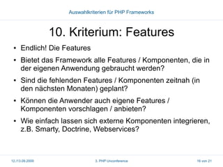Auswahlkriterien für PHP Frameworks

10. Kriterium: Features
●

●

●

●

●

Endlich! Die Features
Bietet das Framework alle Features / Komponenten, die in
der eigenen Anwendung gebraucht werden?
Sind die fehlenden Features / Komponenten zeitnah (in
den nächsten Monaten) geplant?
Können die Anwender auch eigene Features /
Komponenten vorschlagen / anbieten?
Wie einfach lassen sich externe Komponenten integrieren,
z.B. Smarty, Doctrine, Webservices?

12./13.09.2009

3. PHP Unconference

16 von 21

 