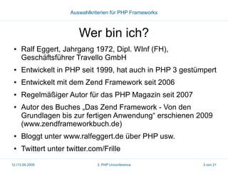 Auswahlkriterien für PHP Frameworks

Wer bin ich?
●

Ralf Eggert, Jahrgang 1972, Dipl. WInf (FH),
Geschäftsführer Travello GmbH

●

Entwickelt in PHP seit 1999, hat auch in PHP 3 gestümpert

●

Entwickelt mit dem Zend Framework seit 2006

●

Regelmäßiger Autor für das PHP Magazin seit 2007

●

Autor des Buches „Das Zend Framework - Von den
Grundlagen bis zur fertigen Anwendung“ erschienen 2009
(www.zendframeworkbuch.de)

●

Bloggt unter www.ralfeggert.de über PHP usw.

●

Twittert unter twitter.com/Frille

12./13.09.2009

3. PHP Unconference

3 von 21

 