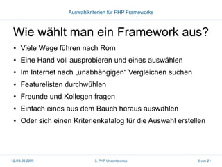 Auswahlkriterien für PHP Frameworks

Wie wählt man ein Framework aus?
●

Viele Wege führen nach Rom

●

Eine Hand voll ausprobieren und eines auswählen

●

Im Internet nach „unabhängigen“ Vergleichen suchen

●

Featurelisten durchwühlen

●

Freunde und Kollegen fragen

●

Einfach eines aus dem Bauch heraus auswählen

●

Oder sich einen Kriterienkatalog für die Auswahl erstellen

12./13.09.2009

3. PHP Unconference

6 von 21

 