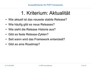 Auswahlkriterien für PHP Frameworks

1. Kriterium: Aktualität
●

Wie aktuell ist das neueste stabile Release?

●

Wie häufig gibt es neue Releases?

●

Wie sieht die Release Historie aus?

●

Gibt es feste Release-Zyklen?

●

Seit wann wird das Framework entwickelt?

●

Gibt es eine Roadmap?

12./13.09.2009

3. PHP Unconference

7 von 21

 