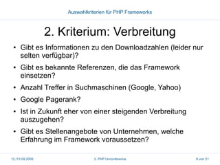 Auswahlkriterien für PHP Frameworks

2. Kriterium: Verbreitung
●

●

Gibt es Informationen zu den Downloadzahlen (leider nur
selten verfügbar)?
Gibt es bekannte Referenzen, die das Framework
einsetzen?

●

Anzahl Treffer in Suchmaschinen (Google, Yahoo)

●

Google Pagerank?

●

●

Ist in Zukunft eher von einer steigenden Verbreitung
auszugehen?
Gibt es Stellenangebote von Unternehmen, welche
Erfahrung im Framework voraussetzen?

12./13.09.2009

3. PHP Unconference

8 von 21

 