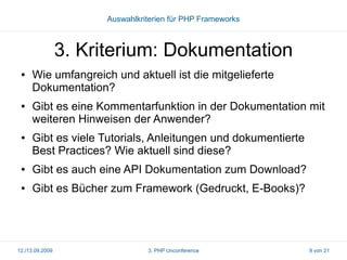 Auswahlkriterien für PHP Frameworks

3. Kriterium: Dokumentation
●

●

●

Wie umfangreich und aktuell ist die mitgelieferte
Dokumentation?
Gibt es eine Kommentarfunktion in der Dokumentation mit
weiteren Hinweisen der Anwender?
Gibt es viele Tutorials, Anleitungen und dokumentierte
Best Practices? Wie aktuell sind diese?

●

Gibt es auch eine API Dokumentation zum Download?

●

Gibt es Bücher zum Framework (Gedruckt, E-Books)?

12./13.09.2009

3. PHP Unconference

9 von 21

 