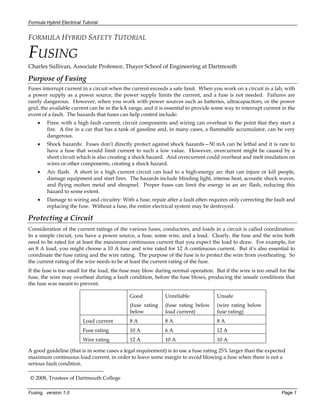 Formula Hybrid Electrical Tutorial
Fusing, version 1.0 Page 1
FORMULA HYBRID SAFETY TUTORIAL
FUSING
Charles Sullivan, Associate Professor, Thayer School of Engineering at Dartmouth
Purpose of Fusing
Fuses interrupt current in a circuit when the current exceeds a safe limit. When you work on a circuit in a lab, with
a power supply as a power source, the power supply limits the current, and a fuse is not needed. Failures are
rarely dangerous. However, when you work with power sources such as batteries, ultracapacitors, or the power
grid, the available current can be in the kA range, and it is essential to provide some way to interrupt current in the
event of a fault. The hazards that fuses can help control include:
• Fires: with a high fault current, circuit components and wiring can overheat to the point that they start a
fire. A fire in a car that has a tank of gasoline and, in many cases, a flammable accumulator, can be very
dangerous.
• Shock hazards: Fuses don’t directly protect against shock hazards—50 mA can be lethal and it is rare to
have a fuse that would limit current to such a low value. However, overcurrent might be caused by a
short circuit which is also creating a shock hazard. And overcurrent could overheat and melt insulation on
wires or other components, creating a shock hazard.
• Arc flash: A short in a high current circuit can lead to a high-energy arc that can injure or kill people,
damage equipment and start fires. The hazards include blinding light, intense heat, acoustic shock waves,
and flying molten metal and shrapnel. Proper fuses can limit the energy in an arc flash, reducing this
hazard to some extent.
• Damage to wiring and circuitry: With a fuse, repair after a fault often requires only correcting the fault and
replacing the fuse. Without a fuse, the entire electrical system may be destroyed.
Protecting a Circuit
Consideration of the current ratings of the various fuses, conductors, and loads in a circuit is called coordination.
In a simple circuit, you have a power source, a fuse, some wire, and a load. Clearly, the fuse and the wire both
need to be rated for at least the maximum continuous current that you expect the load to draw. For example, for
an 8 A load, you might choose a 10 A fuse and wire rated for 12 A continuous current. But it’s also essential to
coordinate the fuse rating and the wire rating. The purpose of the fuse is to protect the wire from overheating. So
the current rating of the wire needs to be at least the current rating of the fuse.
If the fuse is too small for the load, the fuse may blow during normal operation. But if the wire is too small for the
fuse, the wire may overheat during a fault condition, before the fuse blows, producing the unsafe conditions that
the fuse was meant to prevent.
Good
(fuse rating
below
Unreliable
(fuse rating below
load current)
Unsafe
(wire rating below
fuse rating)
Load current 8 A 8 A 8 A
Fuse rating 10 A 6 A 12 A
Wire rating 12 A 10 A 10 A
A good guideline (that is in some cases a legal requirement) is to use a fuse rating 25% larger than the expected
maximum continuous load current, in order to leave some margin to avoid blowing a fuse when there is not a
serious fault condition.
© 2008, Trustees of Dartmouth College
 