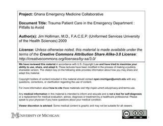 Project: Ghana Emergency Medicine Collaborative
Document Title: Trauma Patient Care in the Emergency Department :
Pitfalls to Avoid
Author(s): Jim Holliman, M.D., F.A.C.E.P. (Uniformed Services University
of the Health Sciences) 2009
License: Unless otherwise noted, this material is made available under the
terms of the Creative Commons Attribution Share Alike-3.0 License:
http://creativecommons.org/licenses/by-sa/3.0/
We have reviewed this material in accordance with U.S. Copyright Law and have tried to maximize your
ability to use, share, and adapt it. These lectures have been modified in the process of making a publicly
shareable version. The citation key on the following slide provides information about how you may share and
adapt this material.
Copyright holders of content included in this material should contact open.michigan@umich.edu with any
questions, corrections, or clarification regarding the use of content.
For more information about how to cite these materials visit http://open.umich.edu/privacy-and-terms-use.
Any medical information in this material is intended to inform and educate and is not a tool for self-diagnosis
or a replacement for medical evaluation, advice, diagnosis or treatment by a healthcare professional. Please
speak to your physician if you have questions about your medical condition.
Viewer discretion is advised: Some medical content is graphic and may not be suitable for all viewers.

1
	
  

 