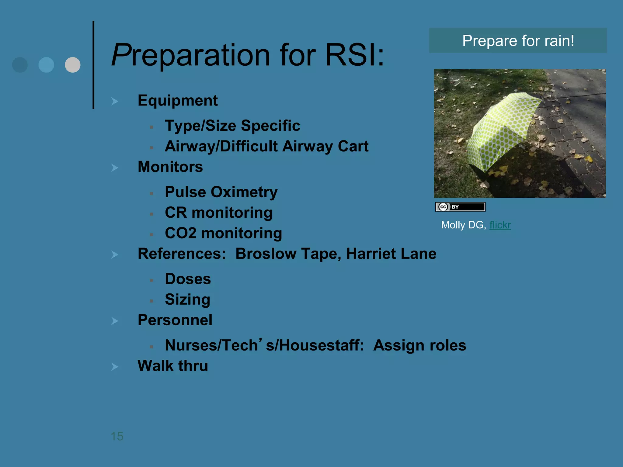 Preparation for RSI: 
Equipment 
Type/Size Specific 
Airway/Difficult Airway Cart 
Monitors 
Pulse Oximetry 
CR monitoring 
CO2 monitoring 
References: Broslow Tape, Harriet Lane 
Doses 
Sizing 
Personnel 
Nurses/Tech’s/Housestaff: Assign roles 
Walk thru 
Prepare for rain! 
Molly DG, flickr 
15  