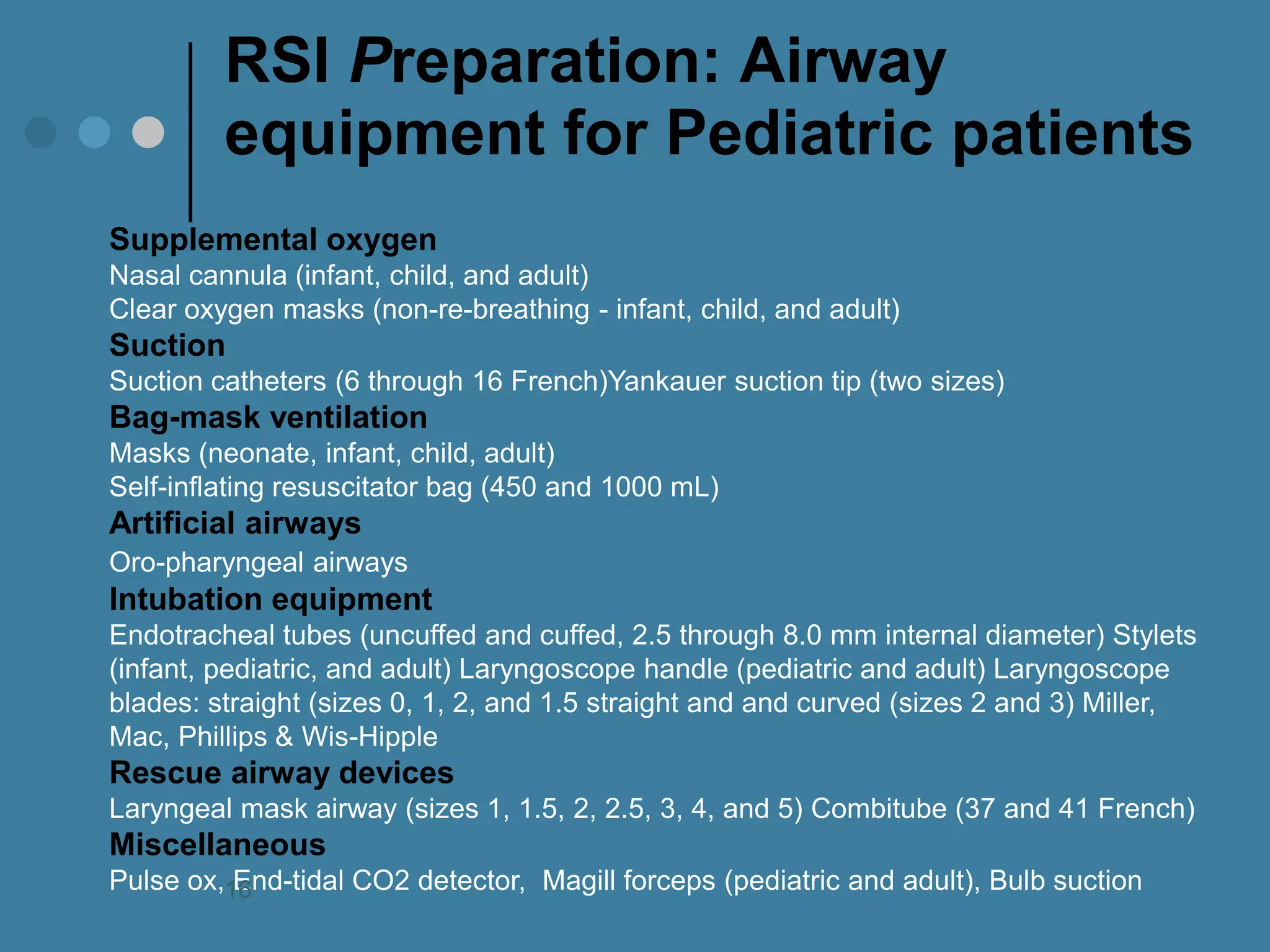 RSI Preparation: Airway equipment for Pediatric patients 
Supplemental oxygen Nasal cannula (infant, child, and adult) Clear oxygen masks (non-re-breathing - infant, child, and adult) Suction Suction catheters (6 through 16 French)Yankauer suction tip (two sizes) Bag-mask ventilation Masks (neonate, infant, child, adult) Self-inflating resuscitator bag (450 and 1000 mL) Artificial airways Oro-pharyngeal airways Intubation equipment Endotracheal tubes (uncuffed and cuffed, 2.5 through 8.0 mm internal diameter) Stylets (infant, pediatric, and adult) Laryngoscope handle (pediatric and adult) Laryngoscope blades: straight (sizes 0, 1, 2, and 1.5 straight and and curved (sizes 2 and 3) Miller, Mac, Phillips & Wis-Hipple Rescue airway devices Laryngeal mask airway (sizes 1, 1.5, 2, 2.5, 3, 4, and 5) Combitube (37 and 41 French) Miscellaneous Pulse ox, End-tidal CO2 detector, Magill forceps (pediatric and adult), Bulb suction 
16  