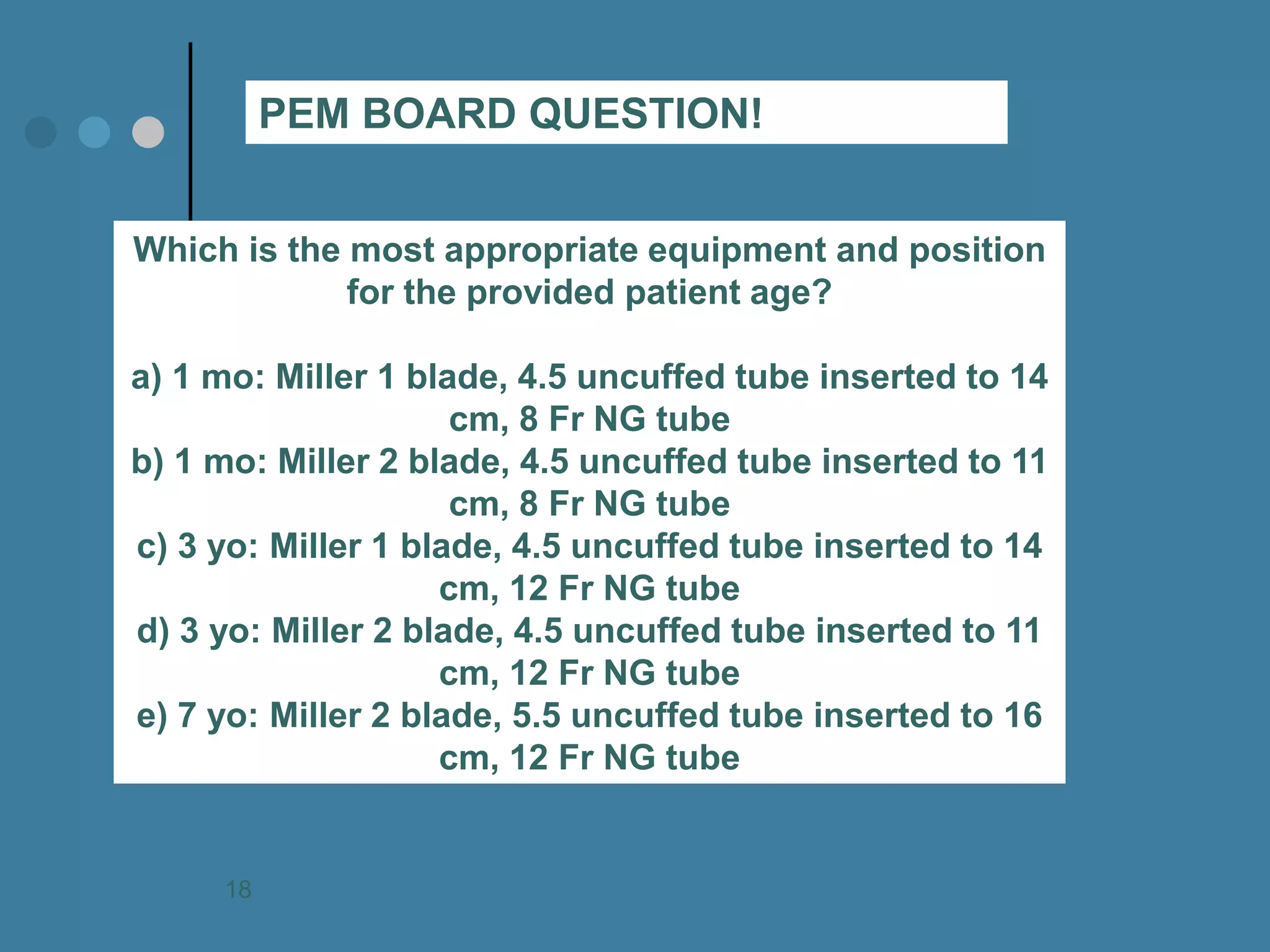 Which is the most appropriate equipment and position for the provided patient age? a) 1 mo: Miller 1 blade, 4.5 uncuffed tube inserted to 14 cm, 8 Fr NG tube b) 1 mo: Miller 2 blade, 4.5 uncuffed tube inserted to 11 cm, 8 Fr NG tube c) 3 yo: Miller 1 blade, 4.5 uncuffed tube inserted to 14 cm, 12 Fr NG tube d) 3 yo: Miller 2 blade, 4.5 uncuffed tube inserted to 11 cm, 12 Fr NG tube e) 7 yo: Miller 2 blade, 5.5 uncuffed tube inserted to 16 cm, 12 Fr NG tube 
PEM BOARD QUESTION! 
18  