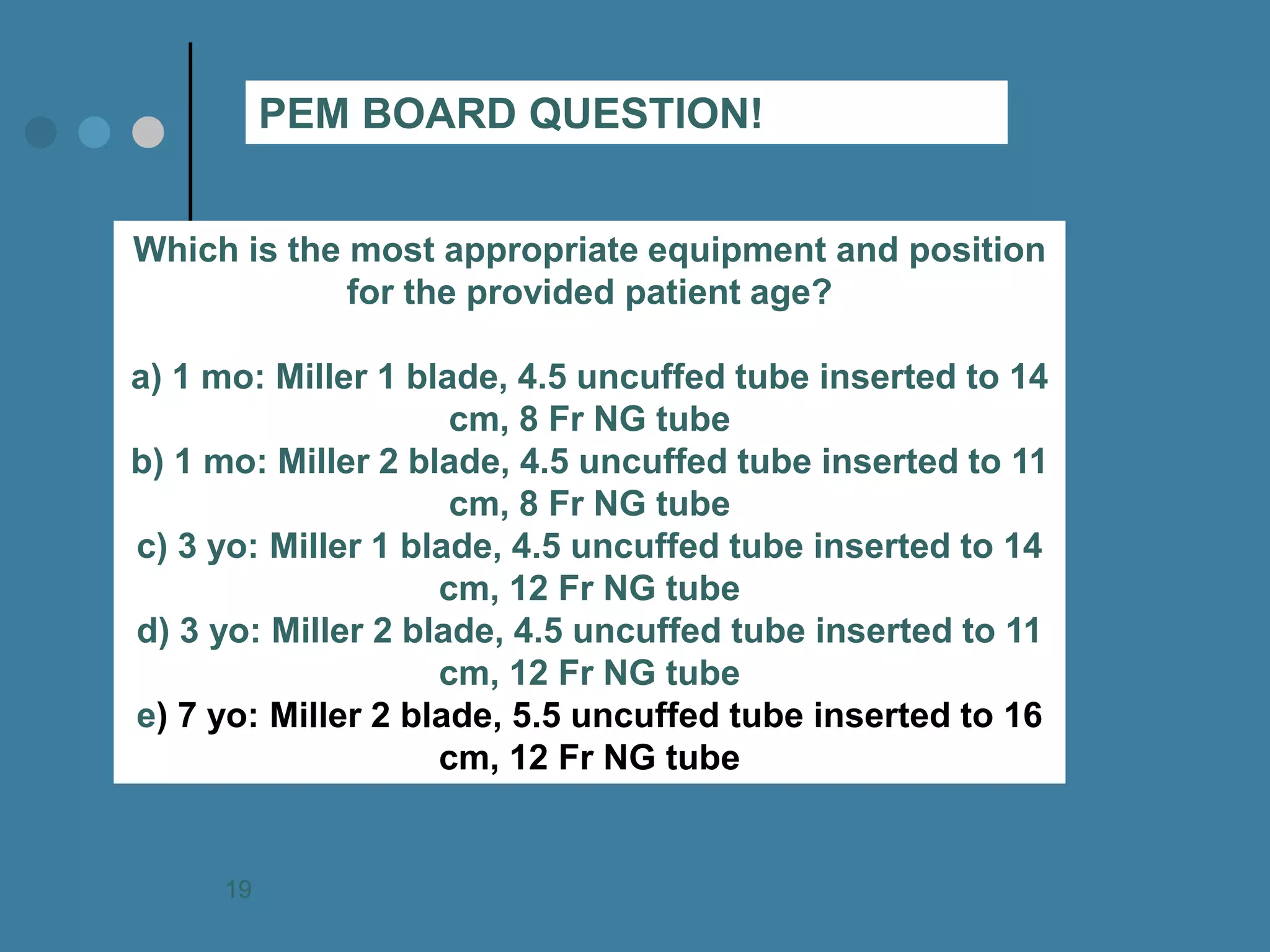 Which is the most appropriate equipment and position for the provided patient age? a) 1 mo: Miller 1 blade, 4.5 uncuffed tube inserted to 14 cm, 8 Fr NG tube b) 1 mo: Miller 2 blade, 4.5 uncuffed tube inserted to 11 cm, 8 Fr NG tube c) 3 yo: Miller 1 blade, 4.5 uncuffed tube inserted to 14 cm, 12 Fr NG tube d) 3 yo: Miller 2 blade, 4.5 uncuffed tube inserted to 11 cm, 12 Fr NG tube e) 7 yo: Miller 2 blade, 5.5 uncuffed tube inserted to 16 cm, 12 Fr NG tube 
PEM BOARD QUESTION! 
19  