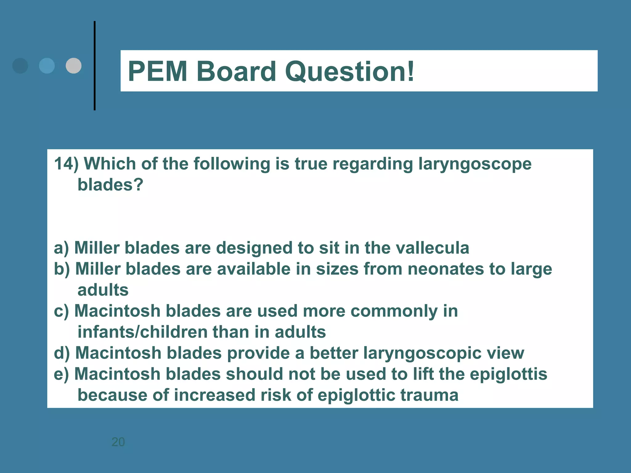 14) Which of the following is true regarding laryngoscope blades? 
a) Miller blades are designed to sit in the vallecula 
b) Miller blades are available in sizes from neonates to large adults 
c) Macintosh blades are used more commonly in infants/children than in adults 
d) Macintosh blades provide a better laryngoscopic view 
e) Macintosh blades should not be used to lift the epiglottis because of increased risk of epiglottic trauma 
PEM Board Question! 
20  