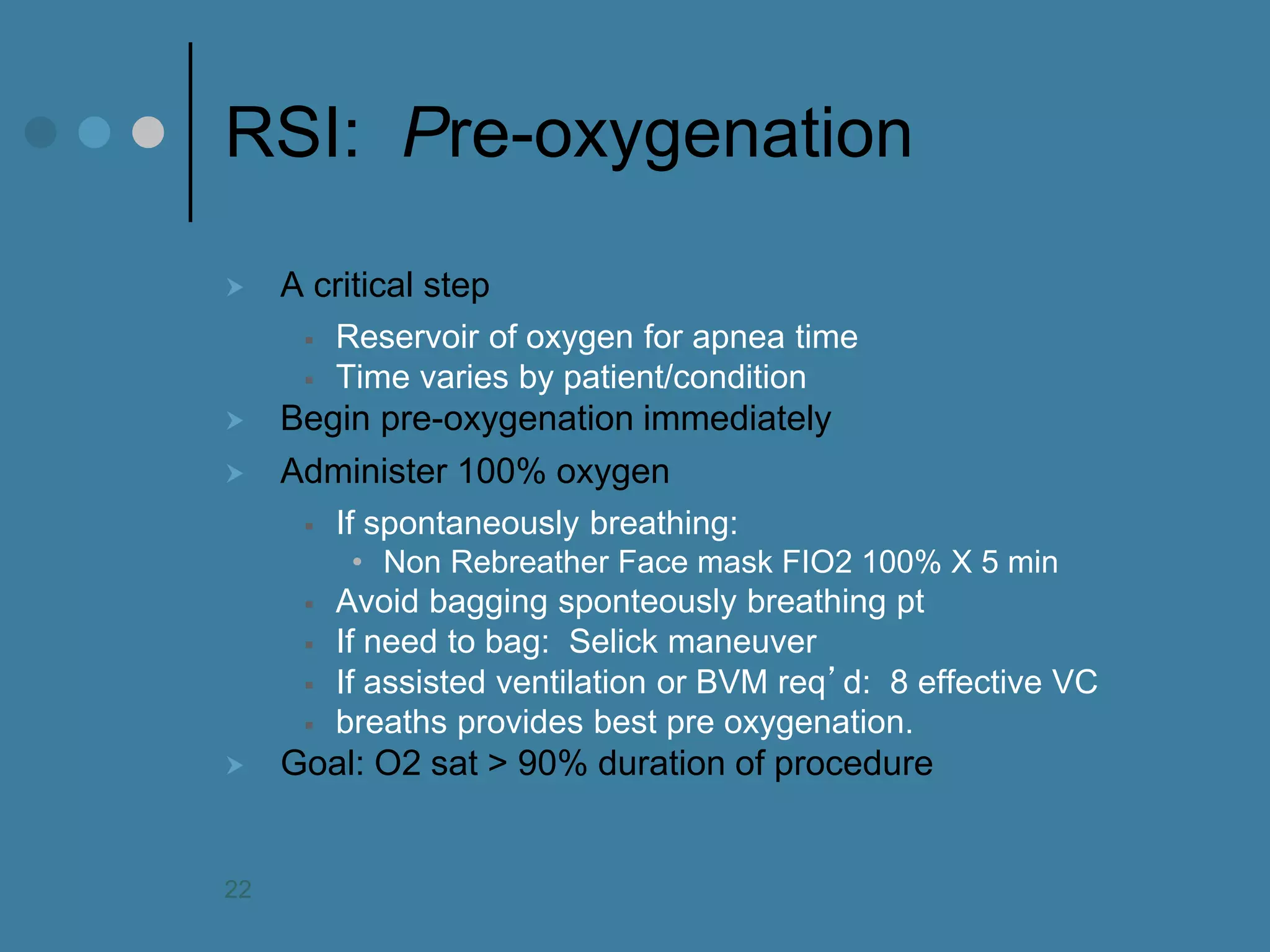 RSI: Pre-oxygenation 
A critical step 
Reservoir of oxygen for apnea time 
Time varies by patient/condition 
Begin pre-oxygenation immediately 
Administer 100% oxygen 
If spontaneously breathing: 
•Non Rebreather Face mask FIO2 100% X 5 min 
Avoid bagging sponteously breathing pt 
If need to bag: Selick maneuver 
If assisted ventilation or BVM req’d: 8 effective VC 
breaths provides best pre oxygenation. 
Goal: O2 sat > 90% duration of procedure 
22  