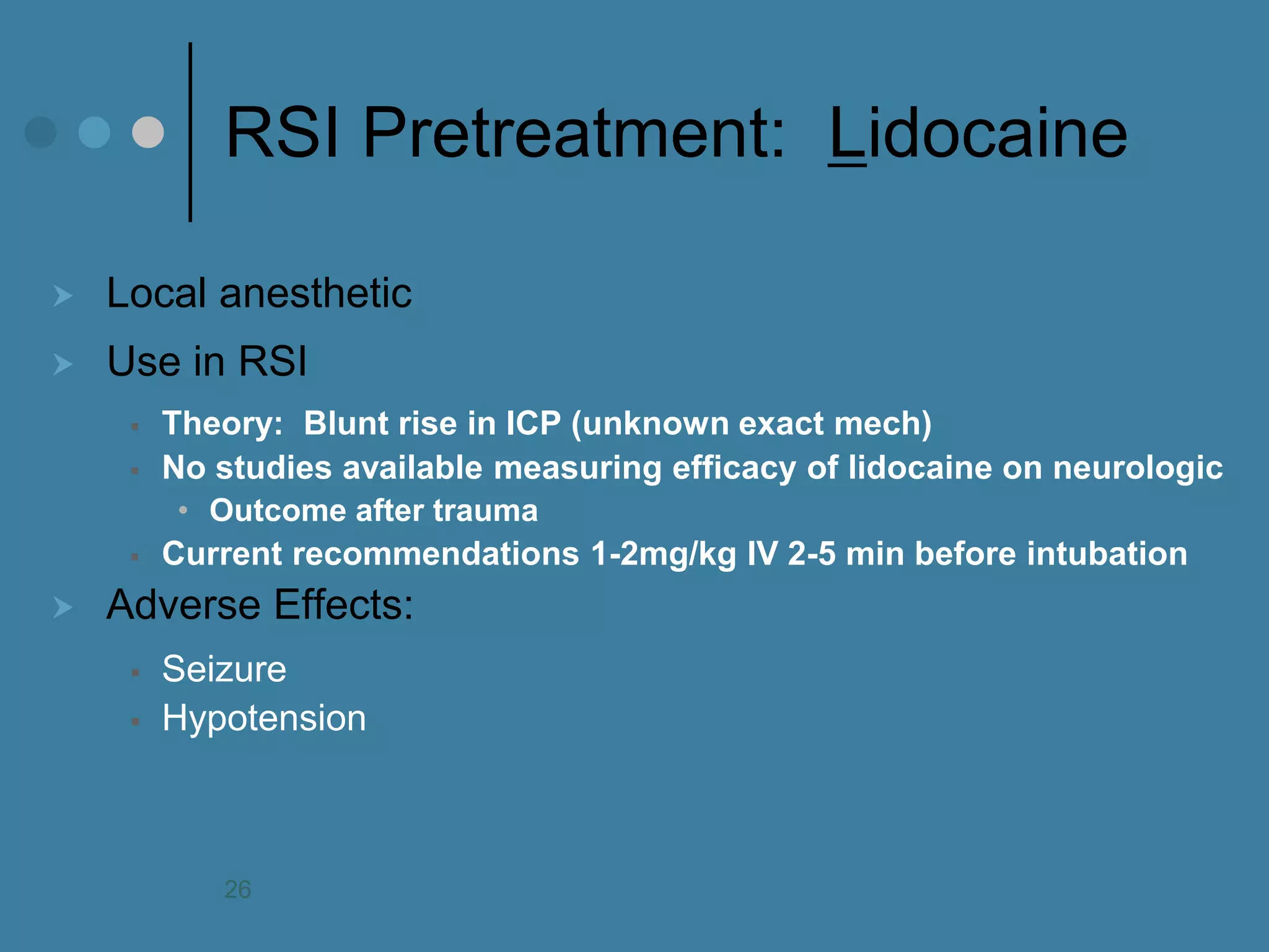 RSI Pretreatment: Lidocaine 
Local anesthetic 
Use in RSI 
Theory: Blunt rise in ICP (unknown exact mech) 
No studies available measuring efficacy of lidocaine on neurologic 
•Outcome after trauma 
Current recommendations 1-2mg/kg IV 2-5 min before intubation 
Adverse Effects: 
Seizure 
Hypotension 
26  