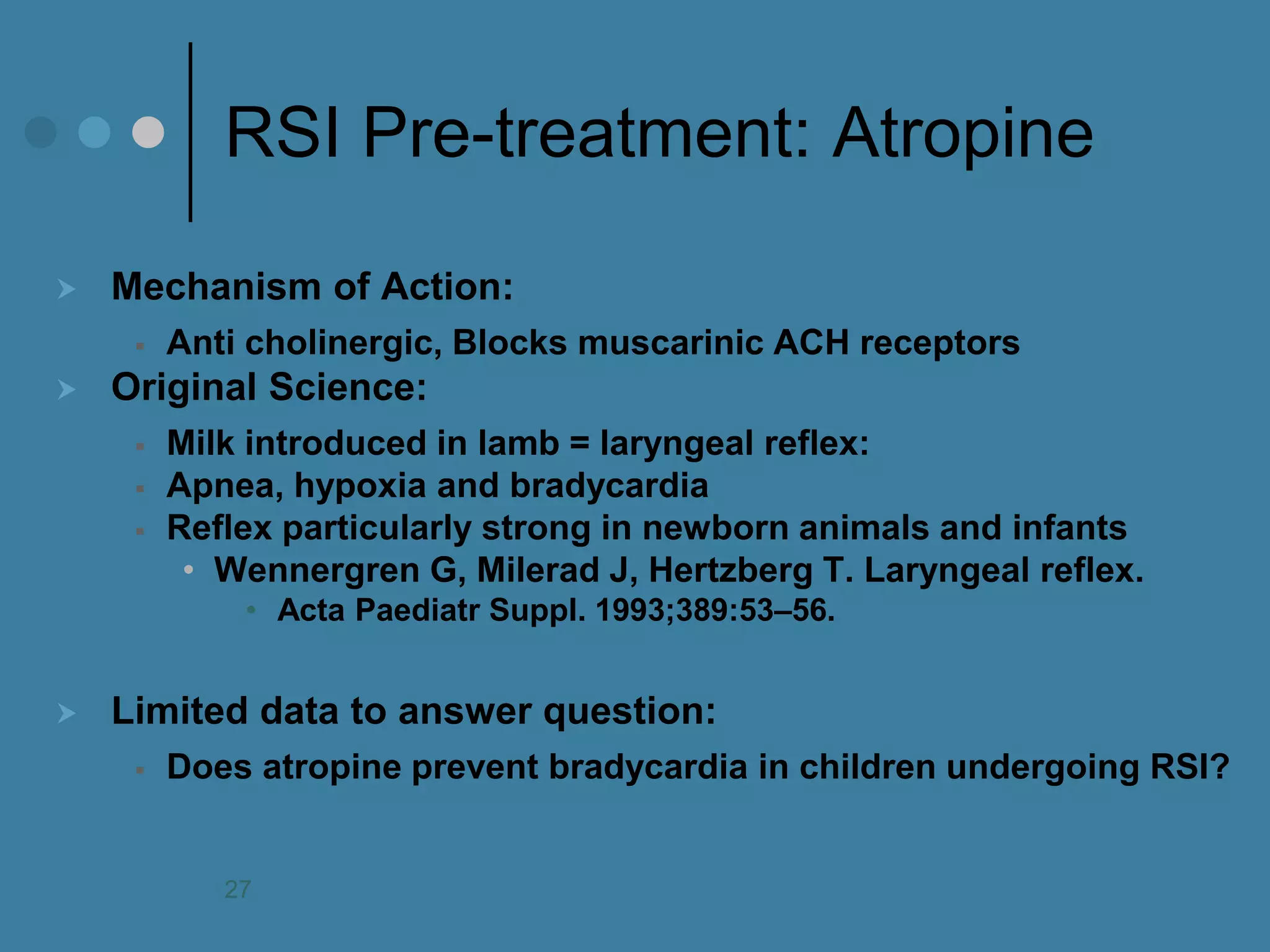 RSI Pre-treatment: Atropine 
Mechanism of Action: 
Anti cholinergic, Blocks muscarinic ACH receptors 
Original Science: 
Milk introduced in lamb = laryngeal reflex: 
Apnea, hypoxia and bradycardia 
Reflex particularly strong in newborn animals and infants 
•Wennergren G, Milerad J, Hertzberg T. Laryngeal reflex. 
•Acta Paediatr Suppl. 1993;389:53–56. 
Limited data to answer question: 
Does atropine prevent bradycardia in children undergoing RSI? 
27  