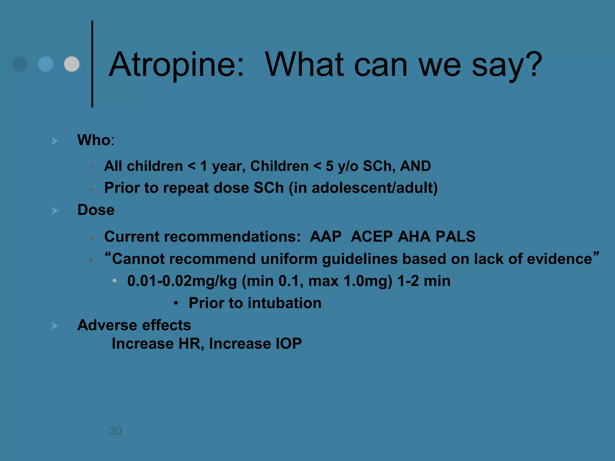 Atropine: What can we say? 
Who: 
All children < 1 year, Children < 5 y/o SCh, AND 
Prior to repeat dose SCh (in adolescent/adult) 
Dose 
Current recommendations: AAP ACEP AHA PALS 
“Cannot recommend uniform guidelines based on lack of evidence” 
•0.01-0.02mg/kg (min 0.1, max 1.0mg) 1-2 min 
•Prior to intubation 
Adverse effects Increase HR, Increase IOP 
30  