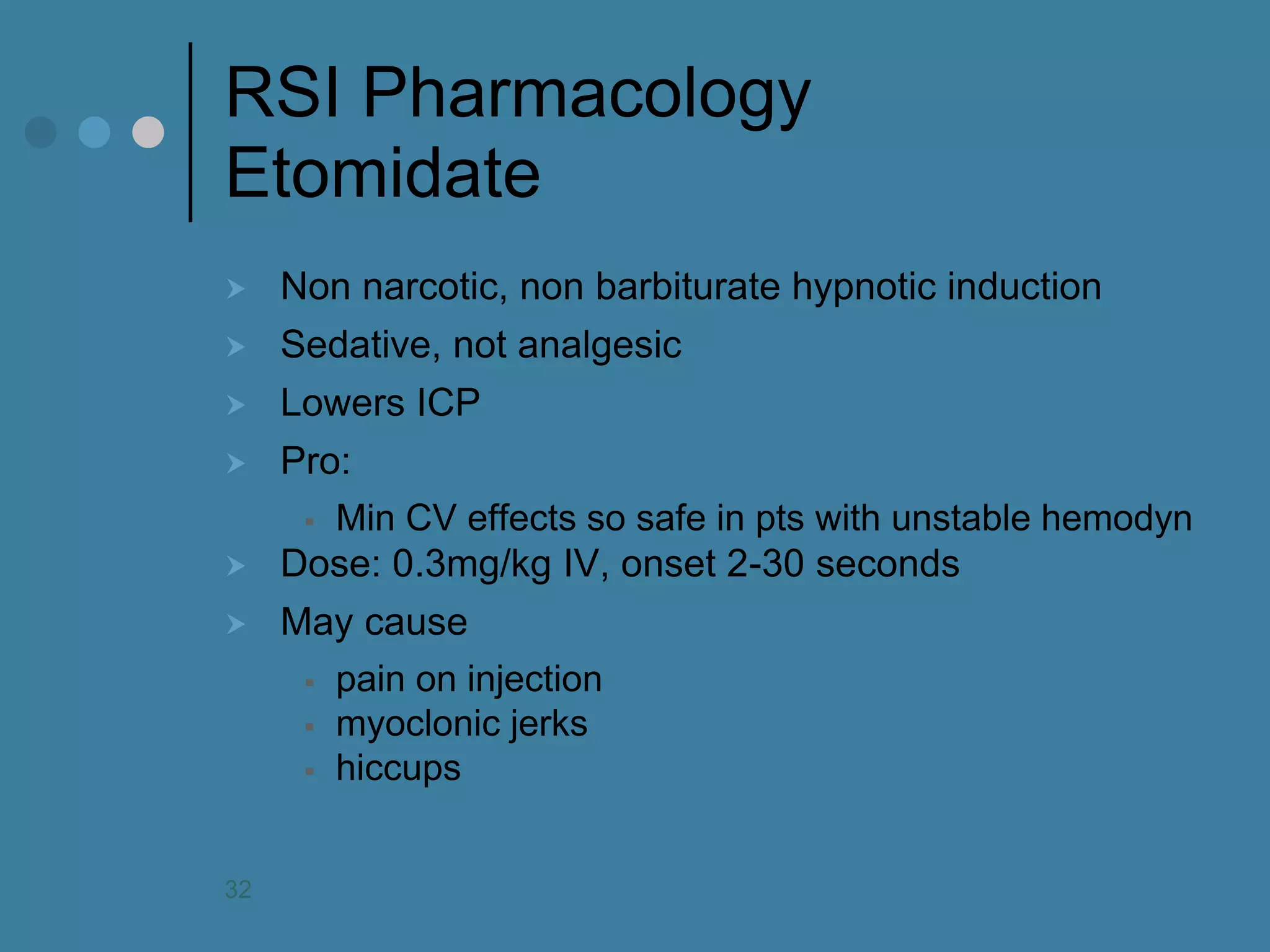RSI Pharmacology Etomidate 
Non narcotic, non barbiturate hypnotic induction 
Sedative, not analgesic 
Lowers ICP 
Pro: 
Min CV effects so safe in pts with unstable hemodyn 
Dose: 0.3mg/kg IV, onset 2-30 seconds 
May cause 
pain on injection 
myoclonic jerks 
hiccups 
32  