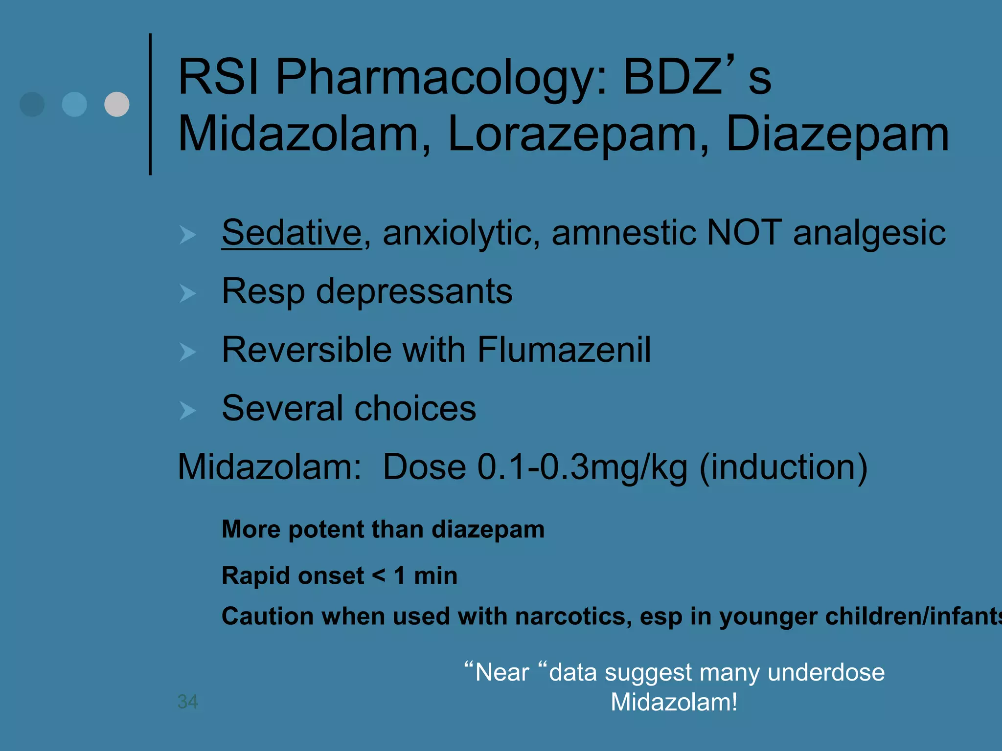RSI Pharmacology: BDZ’s Midazolam, Lorazepam, Diazepam 
Sedative, anxiolytic, amnestic NOT analgesic 
Resp depressants 
Reversible with Flumazenil 
Several choices 
Midazolam: Dose 0.1-0.3mg/kg (induction) 
More potent than diazepam 
Rapid onset < 1 min 
Caution when used with narcotics, esp in younger children/infants 
“Near “data suggest many underdose Midazolam! 
34  