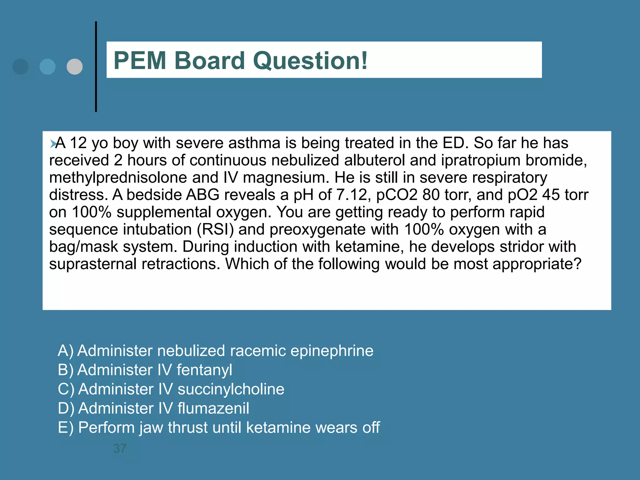 A 12 yo boy with severe asthma is being treated in the ED. So far he has received 2 hours of continuous nebulized albuterol and ipratropium bromide, methylprednisolone and IV magnesium. He is still in severe respiratory distress. A bedside ABG reveals a pH of 7.12, pCO2 80 torr, and pO2 45 torr on 100% supplemental oxygen. You are getting ready to perform rapid sequence intubation (RSI) and preoxygenate with 100% oxygen with a bag/mask system. During induction with ketamine, he develops stridor with suprasternal retractions. Which of the following would be most appropriate? 
A) Administer nebulized racemic epinephrine B) Administer IV fentanyl C) Administer IV succinylcholine D) Administer IV flumazenil E) Perform jaw thrust until ketamine wears off 
PEM Board Question! 
37  