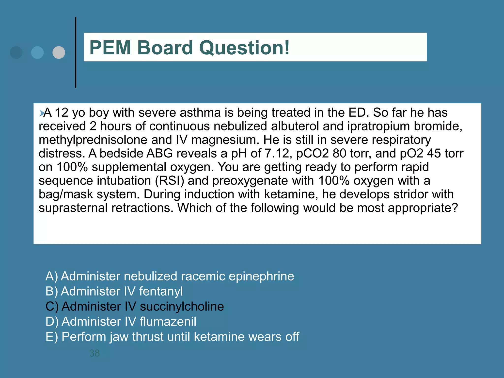 A 12 yo boy with severe asthma is being treated in the ED. So far he has received 2 hours of continuous nebulized albuterol and ipratropium bromide, methylprednisolone and IV magnesium. He is still in severe respiratory distress. A bedside ABG reveals a pH of 7.12, pCO2 80 torr, and pO2 45 torr on 100% supplemental oxygen. You are getting ready to perform rapid sequence intubation (RSI) and preoxygenate with 100% oxygen with a bag/mask system. During induction with ketamine, he develops stridor with suprasternal retractions. Which of the following would be most appropriate? 
A) Administer nebulized racemic epinephrine B) Administer IV fentanyl C) Administer IV succinylcholine D) Administer IV flumazenil E) Perform jaw thrust until ketamine wears off 
PEM Board Question! 
38  