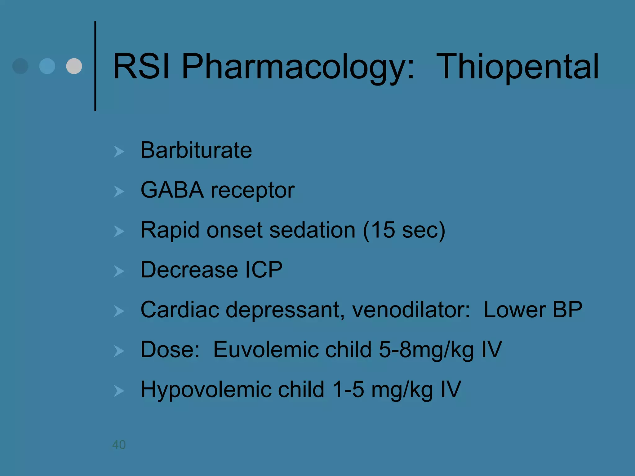 RSI Pharmacology: Thiopental 
Barbiturate 
GABA receptor 
Rapid onset sedation (15 sec) 
Decrease ICP 
Cardiac depressant, venodilator: Lower BP 
Dose: Euvolemic child 5-8mg/kg IV 
Hypovolemic child 1-5 mg/kg IV 
40  